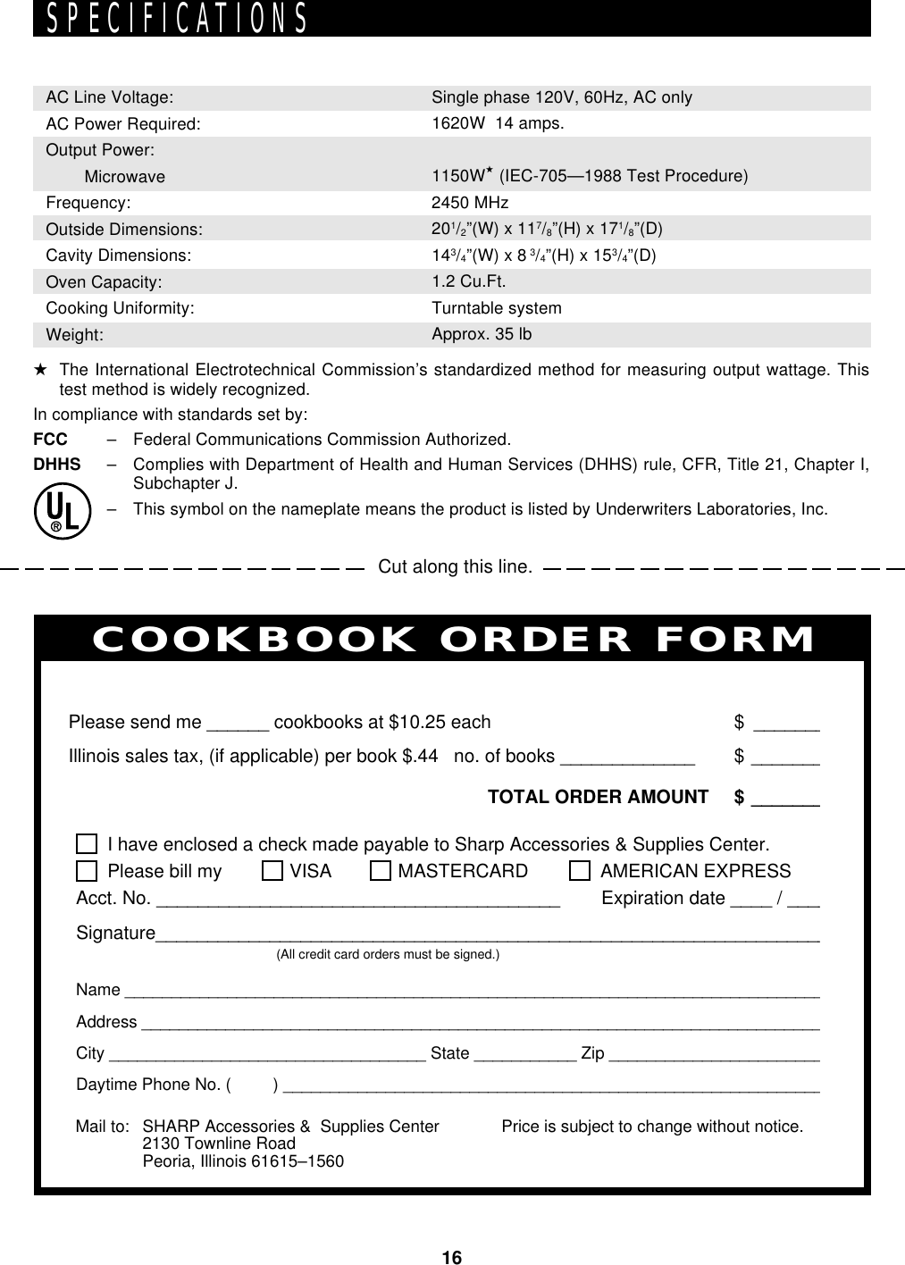 16Cut along this line.SPECIFICATIONSAC Line Voltage:AC Power Required:Output Power:   MicrowaveFrequency:Outside Dimensions:Cavity Dimensions:Oven Capacity:Cooking Uniformity:Weight:Single phase 120V, 60Hz, AC only1620W  14 amps.1150W★ (IEC-705—1988 Test Procedure)2450 MHz201/2”(W) x 117/8”(H) x 171/8”(D)143/4”(W) x 8 3/4”(H) x 153/4”(D)1.2 Cu.Ft.Turntable systemApprox. 35 lbPERSONAL RECIPES AND NOTESI have enclosed a check made payable to Sharp Accessories &amp; Supplies Center.Please bill my VISA MASTERCARD  AMERICAN EXPRESSAcct. No. _______________________________________        Expiration date ____ / ____Signature_________________________________________________________________(All credit card orders must be signed.)Name ____________________________________________________________________________Address __________________________________________________________________________City __________________________________ State ___________ Zip ________________________Daytime Phone No. (         ) ___________________________________________________________Please send me ______ cookbooks at $10.25 each $ _______Illinois sales tax, (if applicable) per book $.44   no. of books _____________ $ _______TOTAL ORDER AMOUNT $ _______Price is subject to change without notice.COOKBOOK ORDER FORMMail to: SHARP Accessories &amp;  Supplies Center2130 Townline RoadPeoria, Illinois 61615–1560★The International Electrotechnical Commission’s standardized method for measuring output wattage. Thistest method is widely recognized.In compliance with standards set by:FCC – Federal Communications Commission Authorized.DHHS – Complies with Department of Health and Human Services (DHHS) rule, CFR, Title 21, Chapter I,Subchapter J.– This symbol on the nameplate means the product is listed by Underwriters Laboratories, Inc.