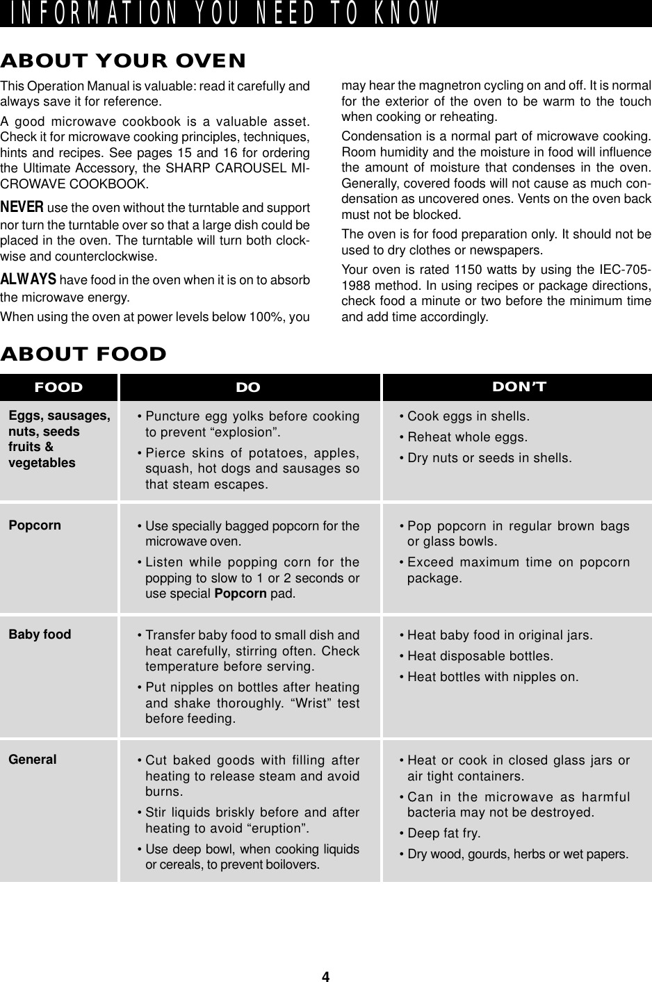 4INFORMATION YOU NEED TO KNOWABOUT YOUR OVENThis Operation Manual is valuable: read it carefully andalways save it for reference.A good microwave cookbook is a valuable asset.Check it for microwave cooking principles, techniques,hints and recipes. See pages 15 and 16 for orderingthe Ultimate Accessory, the SHARP CAROUSEL MI-CROWAVE COOKBOOK.NEVER use the oven without the turntable and supportnor turn the turntable over so that a large dish could beplaced in the oven. The turntable will turn both clock-wise and counterclockwise.ALWAYS have food in the oven when it is on to absorbthe microwave energy.When using the oven at power levels below 100%, youEggs, sausages,nuts, seedsfruits &amp;vegetablesPopcornBaby foodGeneralABOUT FOOD• Puncture egg yolks before cookingto prevent “explosion”.• Pierce skins of potatoes, apples,squash, hot dogs and sausages sothat steam escapes.• Use specially bagged popcorn for themicrowave oven.• Listen while popping corn for thepopping to slow to 1 or 2 seconds oruse special Popcorn pad.• Transfer baby food to small dish andheat carefully, stirring often. Checktemperature before serving.• Put nipples on bottles after heatingand shake thoroughly. “Wrist” testbefore feeding.• Cut baked goods with filling afterheating to release steam and avoidburns.• Stir liquids briskly before and afterheating to avoid “eruption”.• Use deep bowl, when cooking liquidsor cereals, to prevent boilovers.• Cook eggs in shells.• Reheat whole eggs.• Dry nuts or seeds in shells.• Pop popcorn in regular brown bagsor glass bowls.• Exceed maximum time on popcornpackage.• Heat baby food in original jars.• Heat disposable bottles.• Heat bottles with nipples on.• Heat or cook in closed glass jars orair tight containers.• Can in the microwave as harmfulbacteria may not be destroyed.• Deep fat fry.• Dry wood, gourds, herbs or wet papers.DO DON’TFOODmay hear the magnetron cycling on and off. It is normalfor the exterior of the oven to be warm to the touchwhen cooking or reheating.Condensation is a normal part of microwave cooking.Room humidity and the moisture in food will influencethe amount of moisture that condenses in the oven.Generally, covered foods will not cause as much con-densation as uncovered ones. Vents on the oven backmust not be blocked.The oven is for food preparation only. It should not beused to dry clothes or newspapers.Your oven is rated 1150 watts by using the IEC-705-1988 method. In using recipes or package directions,check food a minute or two before the minimum timeand add time accordingly.