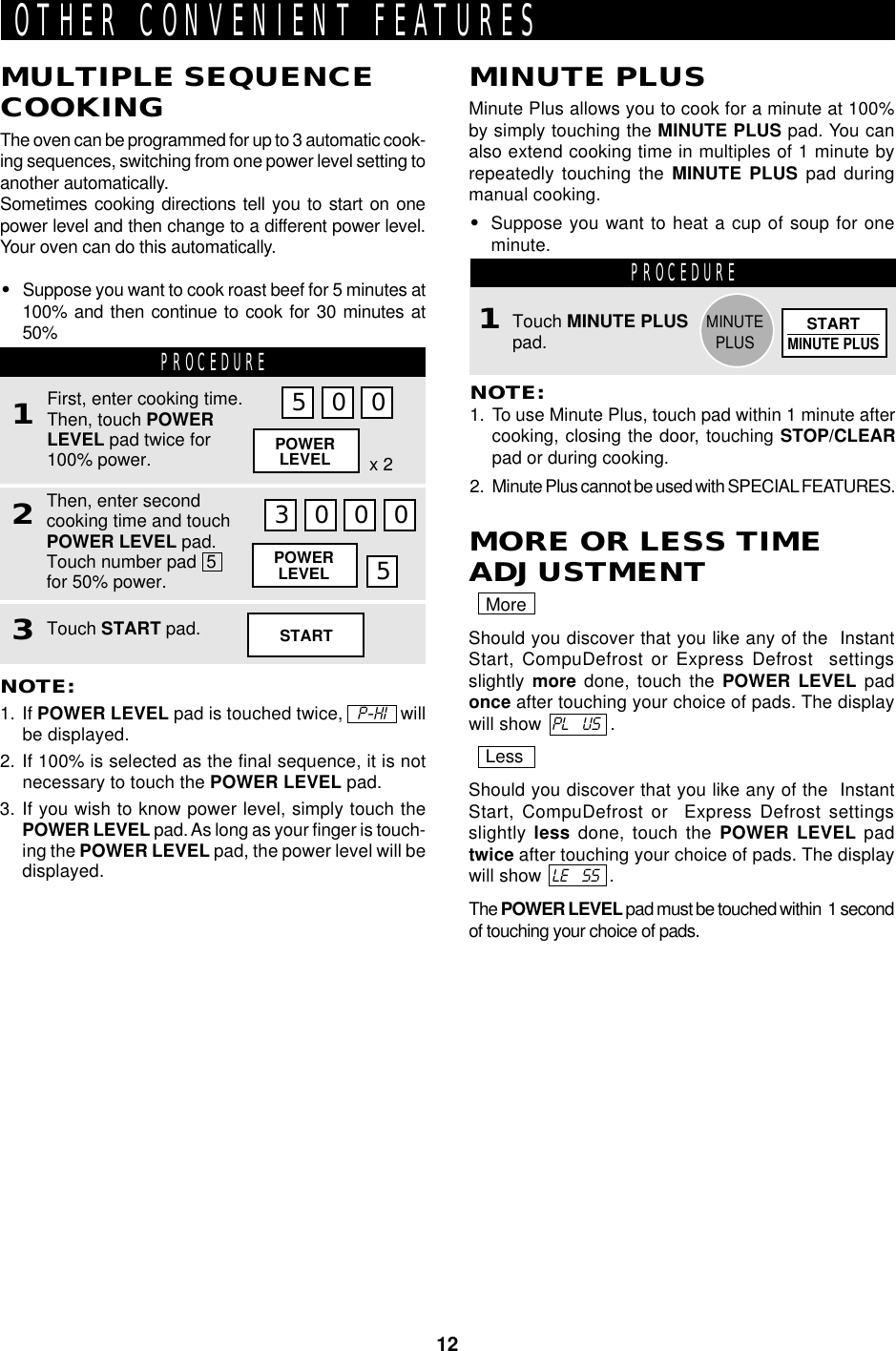 12OTHER CONVENIENT FEATURESMULTIPLE SEQUENCECOOKINGThe oven can be programmed for up to 3 automatic cook-ing sequences, switching from one power level setting toanother automatically.Sometimes cooking directions tell you to start on onepower level and then change to a different power level.Your oven can do this automatically.•Suppose you want to cook roast beef for 5 minutes at100% and then continue to cook for 30 minutes at50% PROCEDURE1Then, enter secondcooking time and touchPOWER LEVEL pad.Touch number pad  5for 50% power.2First, enter cooking time.Then, touch POWERLEVEL pad twice for100% power.NOTE:1. If POWER LEVEL pad is touched twice,   P-HI   willbe displayed.2. If 100% is selected as the final sequence, it is notnecessary to touch the POWER LEVEL pad.3. If you wish to know power level, simply touch thePOWER LEVEL pad. As long as your finger is touch-ing the POWER LEVEL pad, the power level will bedisplayed.5 0 0POWERLEVEL x 23 0 0 0POWERLEVEL 5Touch START pad.3MINUTE PLUSMinute Plus allows you to cook for a minute at 100%by simply touching the MINUTE PLUS pad. You canalso extend cooking time in multiples of 1 minute byrepeatedly touching the MINUTE PLUS pad duringmanual cooking.•Suppose you want to heat a cup of soup for oneminute. PROCEDURETouch MINUTE PLUSpad.NOTE:1. To use Minute Plus, touch pad within 1 minute aftercooking, closing the door, touching STOP/CLEARpad or during cooking.2. Minute Plus cannot be used with SPECIAL FEATURES.1STARTSTARTMINUTE PLUSMINUTEPLUSMORE OR LESS TIMEADJUSTMENTMoreShould you discover that you like any of the  InstantStart, CompuDefrost or Express Defrost  settingsslightly more done, touch the POWER LEVEL padonce after touching your choice of pads. The displaywill show  PL    US  .LessShould you discover that you like any of the  InstantStart, CompuDefrost or  Express Defrost settingsslightly less done, touch the POWER LEVEL padtwice after touching your choice of pads. The displaywill show  LE    SS  .The POWER LEVEL pad must be touched within  1 secondof touching your choice of pads.