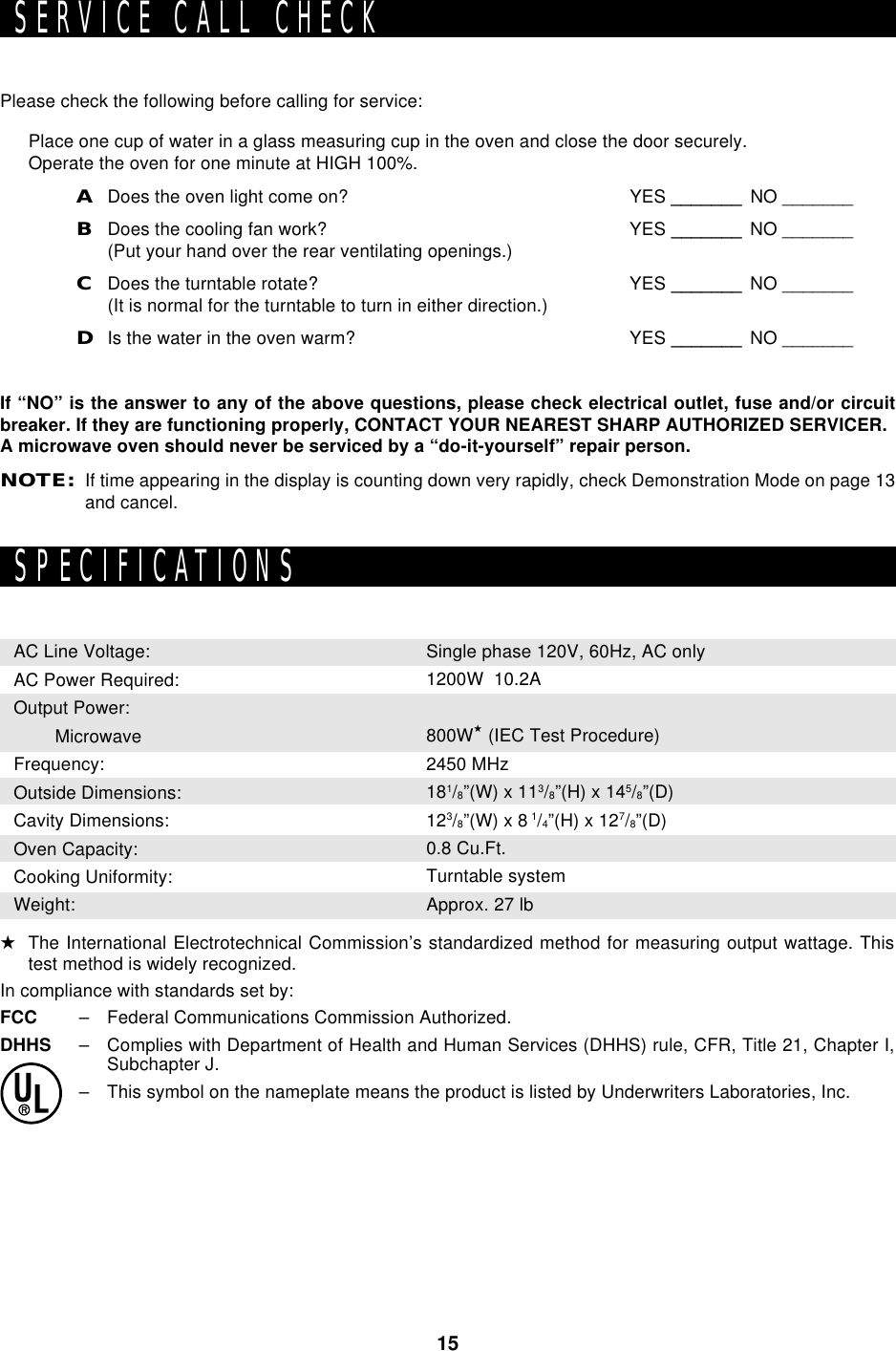 15Please check the following before calling for service:Place one cup of water in a glass measuring cup in the oven and close the door securely.Operate the oven for one minute at HIGH 100%.ADoes the oven light come on? YES _______ NO _______BDoes the cooling fan work? YES _______ NO _______(Put your hand over the rear ventilating openings.)CDoes the turntable rotate? YES _______ NO _______(It is normal for the turntable to turn in either direction.)DIs the water in the oven warm? YES _______ NO _______If “NO” is the answer to any of the above questions, please check electrical outlet, fuse and/or circuitbreaker. If they are functioning properly, CONTACT YOUR NEAREST SHARP AUTHORIZED SERVICER.A microwave oven should never be serviced by a “do-it-yourself” repair person.NOTE:If time appearing in the display is counting down very rapidly, check Demonstration Mode on page 13and cancel.SERVICE CALL CHECKSPECIFICATIONSAC Line Voltage:AC Power Required:Output Power:   MicrowaveFrequency:Outside Dimensions:Cavity Dimensions:Oven Capacity:Cooking Uniformity:Weight:Single phase 120V, 60Hz, AC only1200W  10.2A800W★ (IEC Test Procedure)2450 MHz181/8”(W) x 113/8”(H) x 145/8”(D)123/8”(W) x 8 1/4”(H) x 127/8”(D)0.8 Cu.Ft.Turntable systemApprox. 27 lb★The International Electrotechnical Commission’s standardized method for measuring output wattage. Thistest method is widely recognized.In compliance with standards set by:FCC – Federal Communications Commission Authorized.DHHS – Complies with Department of Health and Human Services (DHHS) rule, CFR, Title 21, Chapter I,Subchapter J.– This symbol on the nameplate means the product is listed by Underwriters Laboratories, Inc.