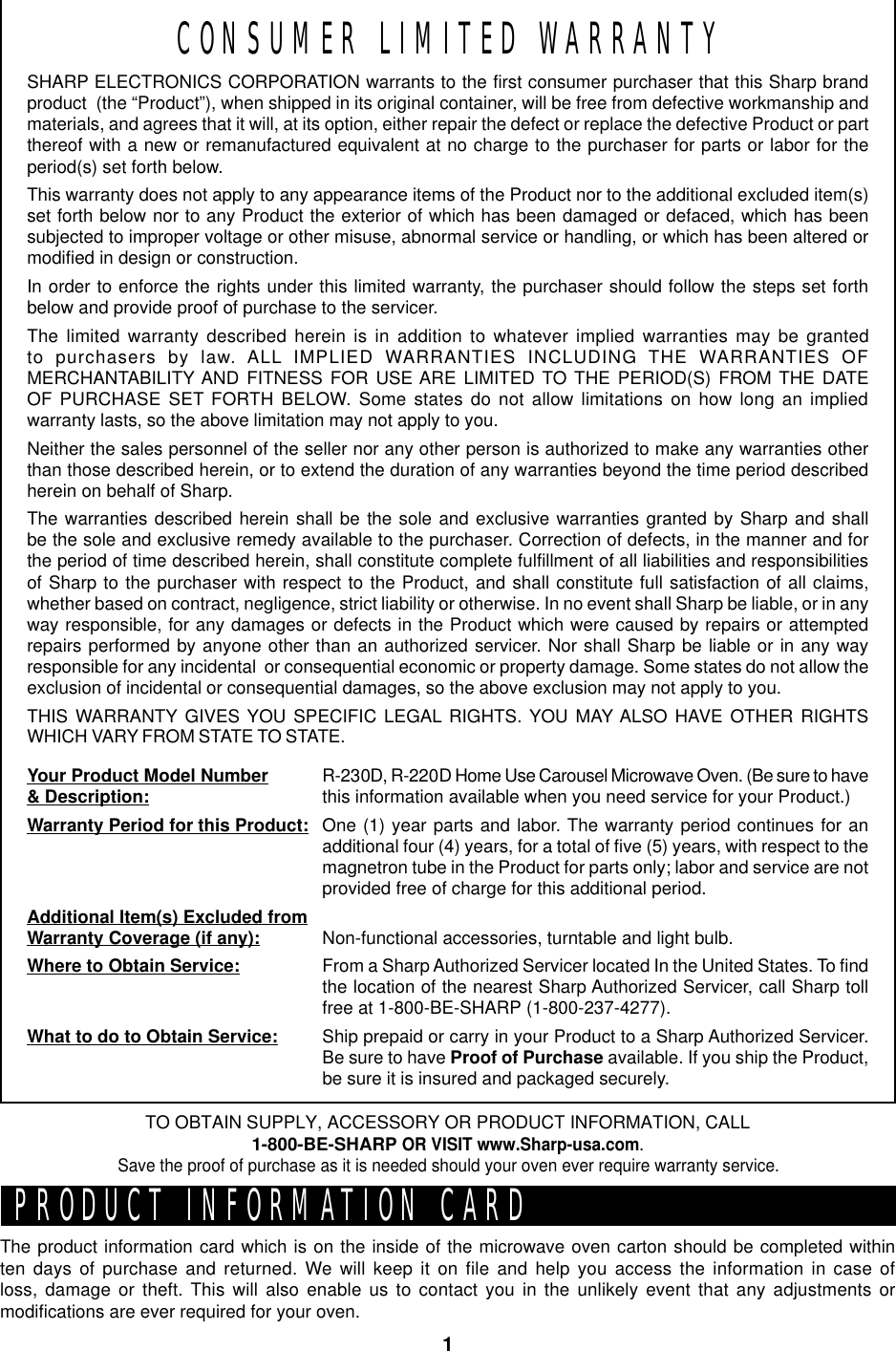 1CONSUMER LIMITED WARRANTYSHARP ELECTRONICS CORPORATION warrants to the first consumer purchaser that this Sharp brandproduct  (the “Product”), when shipped in its original container, will be free from defective workmanship andmaterials, and agrees that it will, at its option, either repair the defect or replace the defective Product or partthereof with a new or remanufactured equivalent at no charge to the purchaser for parts or labor for theperiod(s) set forth below.This warranty does not apply to any appearance items of the Product nor to the additional excluded item(s)set forth below nor to any Product the exterior of which has been damaged or defaced, which has beensubjected to improper voltage or other misuse, abnormal service or handling, or which has been altered ormodified in design or construction.In order to enforce the rights under this limited warranty, the purchaser should follow the steps set forthbelow and provide proof of purchase to the servicer.The limited warranty described herein is in addition to whatever implied warranties may be grantedto purchasers by law. ALL IMPLIED WARRANTIES INCLUDING THE WARRANTIES OFMERCHANTABILITY AND FITNESS FOR USE ARE LIMITED TO THE PERIOD(S) FROM THE DATEOF PURCHASE SET FORTH BELOW. Some states do not allow limitations on how long an impliedwarranty lasts, so the above limitation may not apply to you.Neither the sales personnel of the seller nor any other person is authorized to make any warranties otherthan those described herein, or to extend the duration of any warranties beyond the time period describedherein on behalf of Sharp.The warranties described herein shall be the sole and exclusive warranties granted by Sharp and shallbe the sole and exclusive remedy available to the purchaser. Correction of defects, in the manner and forthe period of time described herein, shall constitute complete fulfillment of all liabilities and responsibilitiesof Sharp to the purchaser with respect to the Product, and shall constitute full satisfaction of all claims,whether based on contract, negligence, strict liability or otherwise. In no event shall Sharp be liable, or in anyway responsible, for any damages or defects in the Product which were caused by repairs or attemptedrepairs performed by anyone other than an authorized servicer. Nor shall Sharp be liable or in any wayresponsible for any incidental  or consequential economic or property damage. Some states do not allow theexclusion of incidental or consequential damages, so the above exclusion may not apply to you.THIS WARRANTY GIVES YOU SPECIFIC LEGAL RIGHTS. YOU MAY ALSO HAVE OTHER RIGHTSWHICH VARY FROM STATE TO STATE.Your Product Model Number&amp; Description:Warranty Period for this Product:Additional Item(s) Excluded fromWarranty Coverage (if any):Where to Obtain Service:What to do to Obtain Service:R-230D, R-220D Home Use Carousel Microwave Oven. (Be sure to havethis information available when you need service for your Product.)One (1) year parts and labor. The warranty period continues for anadditional four (4) years, for a total of five (5) years, with respect to themagnetron tube in the Product for parts only; labor and service are notprovided free of charge for this additional period.Non-functional accessories, turntable and light bulb.From a Sharp Authorized Servicer located In the United States. To findthe location of the nearest Sharp Authorized Servicer, call Sharp tollfree at 1-800-BE-SHARP (1-800-237-4277).Ship prepaid or carry in your Product to a Sharp Authorized Servicer.Be sure to have Proof of Purchase available. If you ship the Product,be sure it is insured and packaged securely.PRODUCT INFORMATION CARDThe product information card which is on the inside of the microwave oven carton should be completed withinten days of purchase and returned. We will keep it on file and help you access the information in case ofloss, damage or theft. This will also enable us to contact you in the unlikely event that any adjustments ormodifications are ever required for your oven.TO OBTAIN SUPPLY, ACCESSORY OR PRODUCT INFORMATION, CALL1-800-BE-SHARP OR VISIT www.Sharp-usa.com.Save the proof of purchase as it is needed should your oven ever require warranty service.
