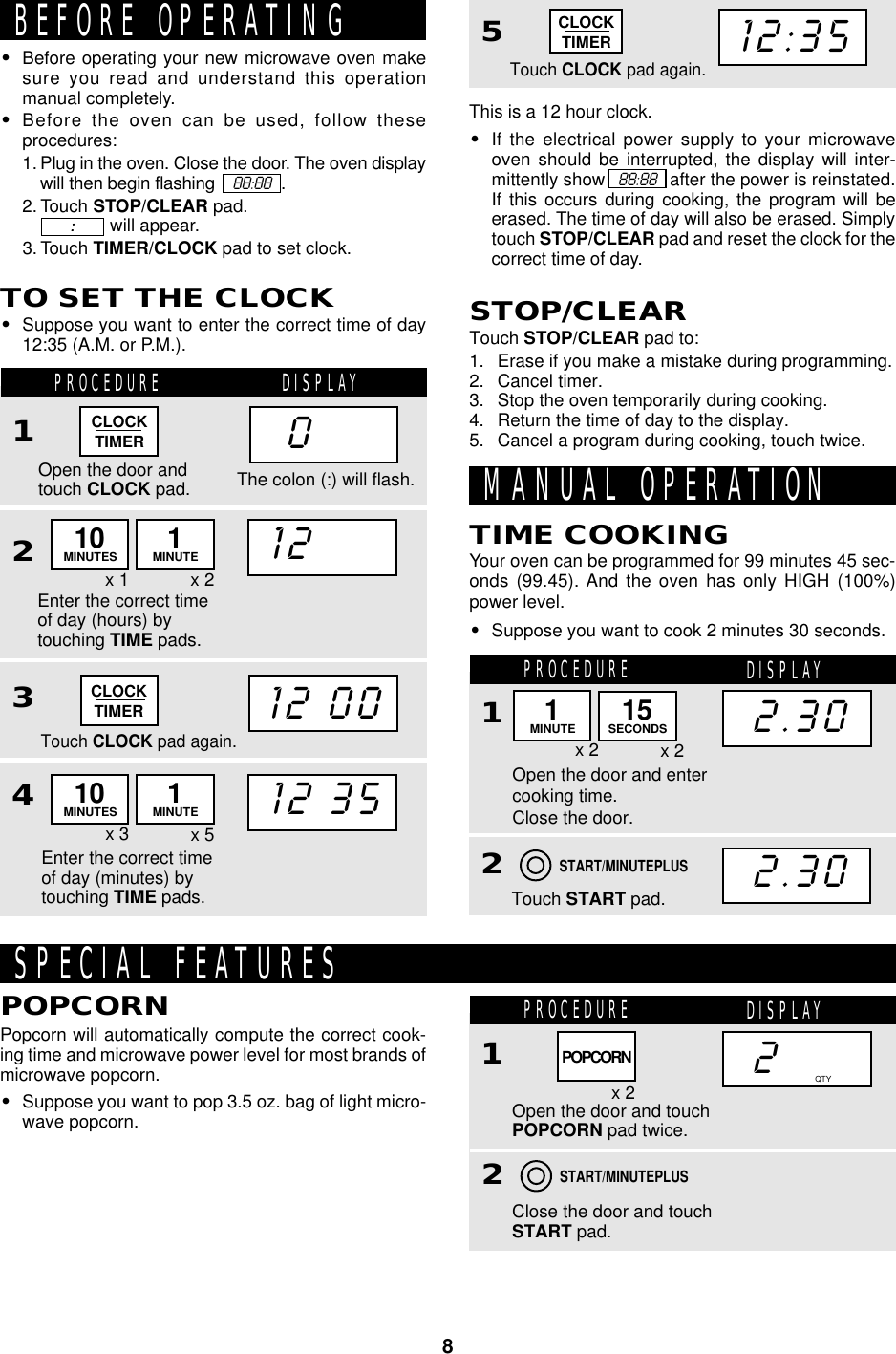 8CLOCKTIMER0BEFORE OPERATING•Before operating your new microwave oven makesure you read and understand this operationmanual completely.•Before the oven can be used, follow theseprocedures:1. Plug in the oven. Close the door. The oven displaywill then begin flashing     88:88   .2. Touch STOP/CLEAR pad.              will appear.3. Touch TIMER/CLOCK pad to set clock.:::::TO SET THE CLOCK•Suppose you want to enter the correct time of day12:35 (A.M. or P.M.).PROCEDURE DISPLAY1Open the door andtouch CLOCK pad.Enter the correct timeof day (hours) bytouching TIME pads.2312Touch CLOCK pad again.12 35MANUAL OPERATIONYour oven can be programmed for 99 minutes 45 sec-onds (99.45). And the oven has only HIGH (100%)power level.•Suppose you want to cook 2 minutes 30 seconds.TIME COOKINGThe colon (:) will flash.x 1 x 2CLOCKTIMER12 0010MINUTES 1MINUTEx 3 x 510MINUTES 1MINUTE4Enter the correct timeof day (minutes) bytouching TIME pads.This is a 12 hour clock.•If the electrical power supply to your microwaveoven should be interrupted, the display will inter-mittently show    88:88   after the power is reinstated.If this occurs during cooking, the program will beerased. The time of day will also be erased. Simplytouch STOP/CLEAR pad and reset the clock for thecorrect time of day.STOP/CLEARTouch STOP/CLEAR pad to:1. Erase if you make a mistake during programming.2. Cancel timer.3. Stop the oven temporarily during cooking.4. Return the time of day to the display.5. Cancel a program during cooking, touch twice.PROCEDURE DISPLAY1Open the door and entercooking time.Close the door.Touch START pad.22.302.30x 2 x 2START/MINUTEPLUS5Touch CLOCK pad again.CLOCKTIMER12:35SPECIAL FEATURESPopcorn will automatically compute the correct cook-ing time and microwave power level for most brands ofmicrowave popcorn.•Suppose you want to pop 3.5 oz. bag of light micro-wave popcorn.POPCORNPROCEDURE DISPLAY1Open the door and touchPOPCORN pad twice.Close the door and touchSTART pad.22x 2START/MINUTEPLUSQTYPOPCORN1MINUTE 15SECONDS