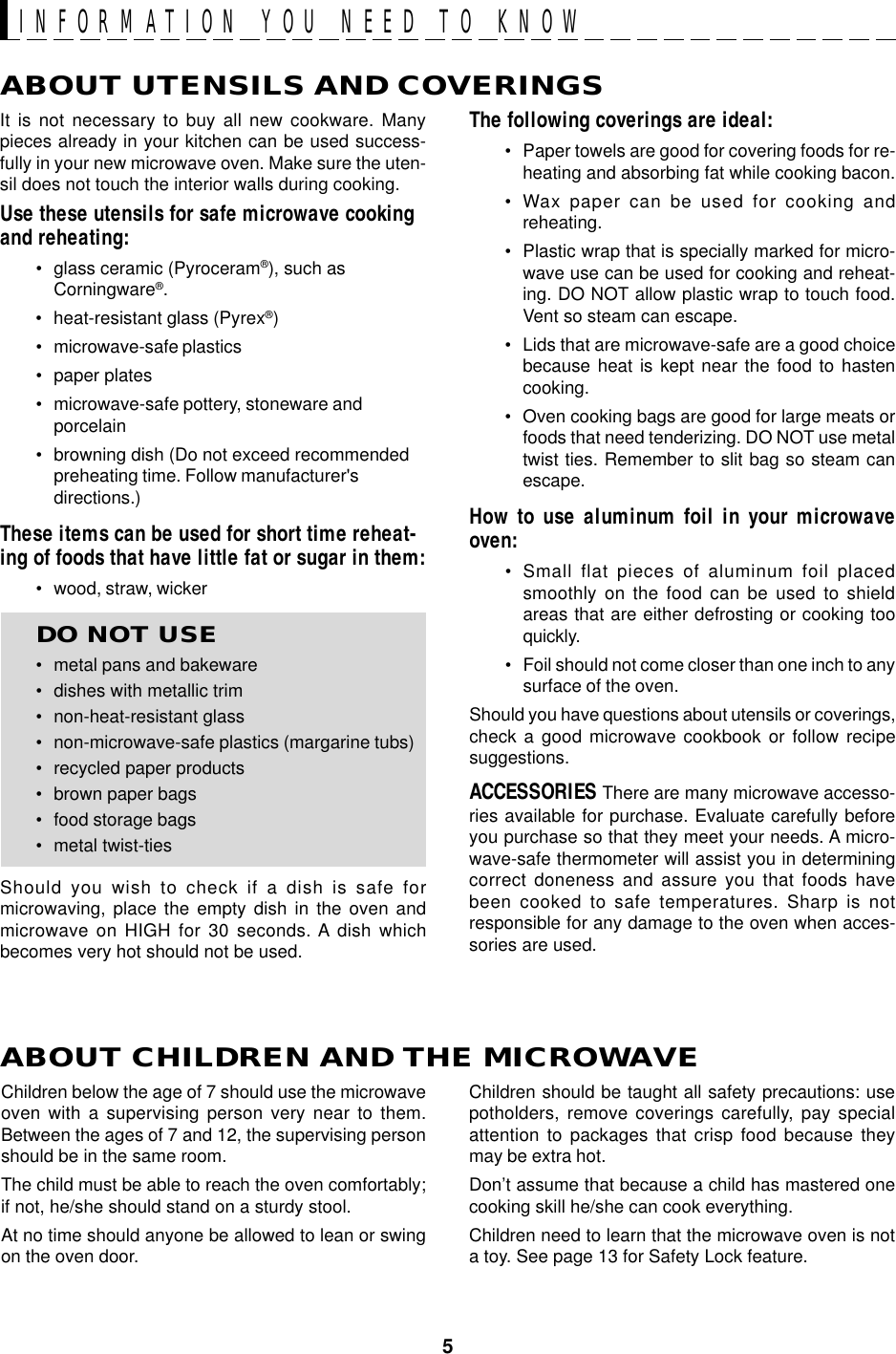 5ABOUT UTENSILS AND COVERINGSThe following coverings are ideal:• Paper towels are good for covering foods for re-heating and absorbing fat while cooking bacon.• Wax paper can be used for cooking andreheating.• Plastic wrap that is specially marked for micro-wave use can be used for cooking and reheat-ing. DO NOT allow plastic wrap to touch food.Vent so steam can escape.• Lids that are microwave-safe are a good choicebecause heat is kept near the food to hastencooking.• Oven cooking bags are good for large meats orfoods that need tenderizing. DO NOT use metaltwist ties. Remember to slit bag so steam canescape.How to use aluminum foil in your microwaveoven:• Small flat pieces of aluminum foil placedsmoothly on the food can be used to shieldareas that are either defrosting or cooking tooquickly.• Foil should not come closer than one inch to anysurface of the oven.Should you have questions about utensils or coverings,check a good microwave cookbook or follow recipesuggestions.ACCESSORIES There are many microwave accesso-ries available for purchase. Evaluate carefully beforeyou purchase so that they meet your needs. A micro-wave-safe thermometer will assist you in determiningcorrect doneness and assure you that foods havebeen cooked to safe temperatures. Sharp is notresponsible for any damage to the oven when acces-sories are used.Children should be taught all safety precautions: usepotholders, remove coverings carefully, pay specialattention to packages that crisp food because theymay be extra hot.Don’t assume that because a child has mastered onecooking skill he/she can cook everything.Children need to learn that the microwave oven is nota toy. See page 13 for Safety Lock feature.It is not necessary to buy all new cookware. Manypieces already in your kitchen can be used success-fully in your new microwave oven. Make sure the uten-sil does not touch the interior walls during cooking.Use these utensils for safe microwave cookingand reheating:• glass ceramic (Pyroceram®), such asCorningware®.• heat-resistant glass (Pyrex®)• microwave-safe plastics• paper plates• microwave-safe pottery, stoneware andporcelain• browning dish (Do not exceed recommendedpreheating time. Follow manufacturer&apos;sdirections.)These items can be used for short time reheat-ing of foods that have little fat or sugar in them:• wood, straw, wickerDO NOT USE• metal pans and bakeware• dishes with metallic trim• non-heat-resistant glass• non-microwave-safe plastics (margarine tubs)• recycled paper products• brown paper bags• food storage bags• metal twist-tiesShould you wish to check if a dish is safe formicrowaving, place the empty dish in the oven andmicrowave on HIGH for 30 seconds. A dish whichbecomes very hot should not be used.ABOUT CHILDREN AND THE MICROWAVEChildren below the age of 7 should use the microwaveoven with a supervising person very near to them.Between the ages of 7 and 12, the supervising personshould be in the same room.The child must be able to reach the oven comfortably;if not, he/she should stand on a sturdy stool.At no time should anyone be allowed to lean or swingon the oven door.INFORMATION YOU NEED TO KNOW