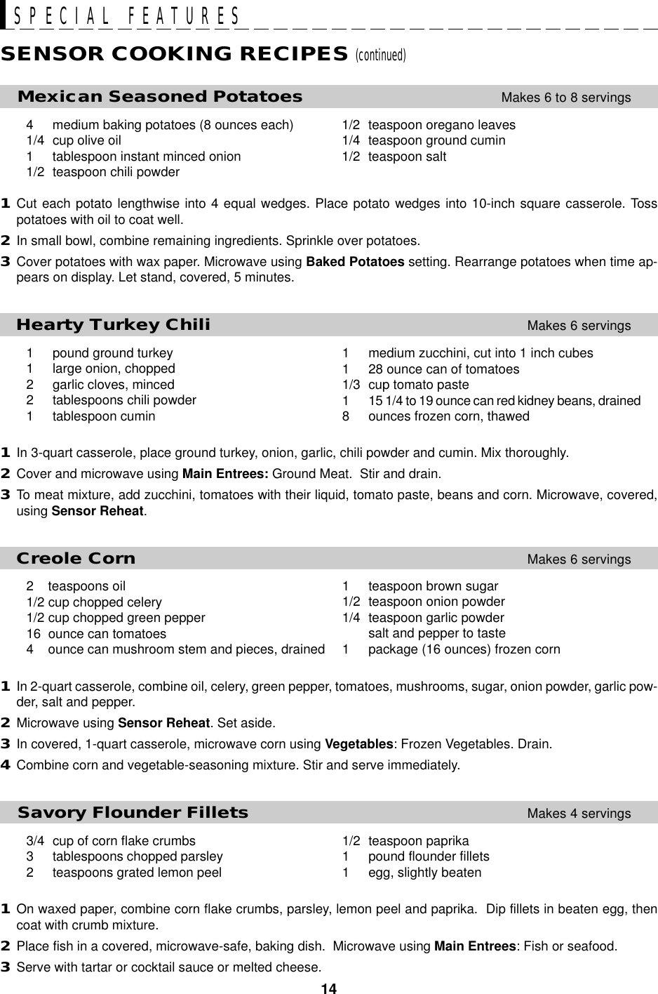 14SPECIAL FEATURESSENSOR COOKING RECIPES (continued)1/2 teaspoon paprika1 pound flounder fillets1 egg, slightly beaten1 medium zucchini, cut into 1 inch cubes1 28 ounce can of tomatoes1/3 cup tomato paste1 15 1/4 to 19 ounce can red kidney beans, drained8 ounces frozen corn, thawed1 teaspoon brown sugar1/2 teaspoon onion powder1/4 teaspoon garlic powdersalt and pepper to taste1 package (16 ounces) frozen corn     Mexican Seasoned PotatoesMakes 6 to 8 servings4 medium baking potatoes (8 ounces each) 1/2 teaspoon oregano leaves1/4 cup olive oil 1/4 teaspoon ground cumin1 tablespoon instant minced onion 1/2 teaspoon salt1/2 teaspoon chili powder1Cut each potato lengthwise into 4 equal wedges. Place potato wedges into 10-inch square casserole. Tosspotatoes with oil to coat well.2In small bowl, combine remaining ingredients. Sprinkle over potatoes.3Cover potatoes with wax paper. Microwave using Baked Potatoes setting. Rearrange potatoes when time ap-pears on display. Let stand, covered, 5 minutes.   Hearty Turkey ChiliMakes 6 servings1 pound ground turkey1 large onion, chopped2 garlic cloves, minced2 tablespoons chili powder1 tablespoon cumin1In 3-quart casserole, place ground turkey, onion, garlic, chili powder and cumin. Mix thoroughly.2Cover and microwave using Main Entrees: Ground Meat.  Stir and drain.3To meat mixture, add zucchini, tomatoes with their liquid, tomato paste, beans and corn. Microwave, covered,using Sensor Reheat.   Creole CornMakes 6 servings2    teaspoons oil1/2 cup chopped celery1/2 cup chopped green pepper16  ounce can tomatoes4    ounce can mushroom stem and pieces, drained1In 2-quart casserole, combine oil, celery, green pepper, tomatoes, mushrooms, sugar, onion powder, garlic pow-der, salt and pepper.2Microwave using Sensor Reheat. Set aside.3In covered, 1-quart casserole, microwave corn using Vegetables: Frozen Vegetables. Drain.4Combine corn and vegetable-seasoning mixture. Stir and serve immediately.   Savory Flounder FilletsMakes 4 servings3/4 cup of corn flake crumbs3 tablespoons chopped parsley2 teaspoons grated lemon peel1On waxed paper, combine corn flake crumbs, parsley, lemon peel and paprika.  Dip fillets in beaten egg, thencoat with crumb mixture.2Place fish in a covered, microwave-safe, baking dish.  Microwave using Main Entrees: Fish or seafood.3Serve with tartar or cocktail sauce or melted cheese.