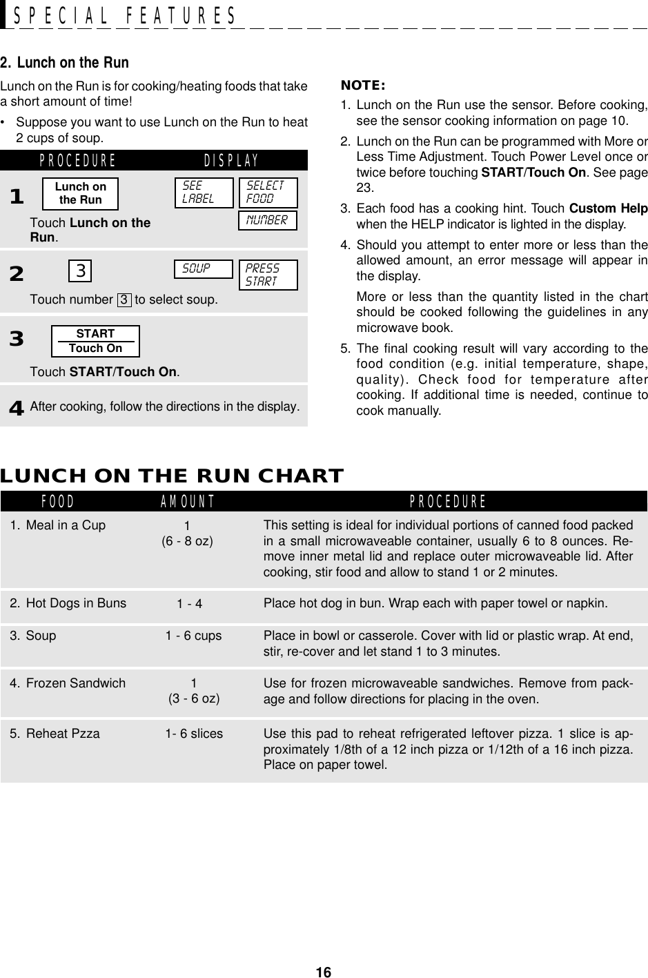 16STARTTouch On3SPECIAL FEATURESLunch on the Run is for cooking/heating foods that takea short amount of time!• Suppose you want to use Lunch on the Run to heat2 cups of soup.2. Lunch on the RunPROCEDURE DISPLAY1Touch Lunch on theRun.2NOTE:1. Lunch on the Run use the sensor. Before cooking,see the sensor cooking information on page 10.2. Lunch on the Run can be programmed with More orLess Time Adjustment. Touch Power Level once ortwice before touching START/Touch On. See page23.3. Each food has a cooking hint. Touch Custom Helpwhen the HELP indicator is lighted in the display.4. Should you attempt to enter more or less than theallowed amount, an error message will appear inthe display.More or less than the quantity listed in the chartshould be cooked following the guidelines in anymicrowave book.5. The final cooking result will vary according to thefood condition (e.g. initial temperature, shape,quality). Check food for temperature aftercooking. If additional time is needed, continue tocook manually.SOUP PRESSSTARTSEELABELSELECTFOODLunch onthe RunNUMBER3Touch START/Touch On.4After cooking, follow the directions in the display.Touch number  3  to select soup.LUNCH ON THE RUN CHARTFOOD AMOUNT PROCEDURE1. Meal in a CupPlace hot dog in bun. Wrap each with paper towel or napkin.2. Hot Dogs in BunsPlace in bowl or casserole. Cover with lid or plastic wrap. At end,stir, re-cover and let stand 1 to 3 minutes.3. Soup1 - 41 - 6 cupsThis setting is ideal for individual portions of canned food packedin a small microwaveable container, usually 6 to 8 ounces. Re-move inner metal lid and replace outer microwaveable lid. Aftercooking, stir food and allow to stand 1 or 2 minutes.1(6 - 8 oz)Use for frozen microwaveable sandwiches. Remove from pack-age and follow directions for placing in the oven.4. Frozen Sandwich 1(3 - 6 oz)Use this pad to reheat refrigerated leftover pizza. 1 slice is ap-proximately 1/8th of a 12 inch pizza or 1/12th of a 16 inch pizza.Place on paper towel.5. Reheat Pzza 1- 6 slices