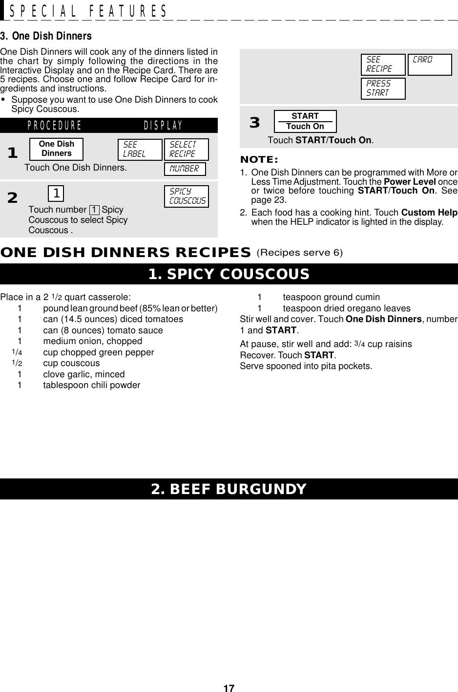 17STARTTouch OnSPECIAL FEATURESOne Dish Dinners will cook any of the dinners listed inthe chart by simply following the directions in thelnteractive Display and on the Recipe Card. There are5 recipes. Choose one and follow Recipe Card for in-gredients and instructions.•Suppose you want to use One Dish Dinners to cookSpicy Couscous.NOTE:1. One Dish Dinners can be programmed with More orLess Time Adjustment. Touch the Power Level onceor twice before touching START/Touch On. Seepage 23.2. Each food has a cooking hint. Touch Custom Helpwhen the HELP indicator is lighted in the display.3. One Dish Dinners3Touch START/Touch On.PRESSSTARTSEERECIPECARDPlace in a 2 1/2 quart casserole:1 pound lean ground beef (85% lean or better)1 can (14.5 ounces) diced tomatoes1 can (8 ounces) tomato sauce1 medium onion, chopped1/4cup chopped green pepper1/2cup couscous1 clove garlic, minced1 tablespoon chili powder1. SPICY COUSCOUS2. BEEF BURGUNDYPROCEDURE DISPLAY1Touch One Dish Dinners.One DishDinners2SPICYCOUSCOUSSEELABELSELECTRECIPEONE DISH DINNERS RECIPES (Recipes serve 6)NUMBER1Touch number  1  SpicyCouscous to select SpicyCouscous .1 teaspoon ground cumin1 teaspoon dried oregano leavesStir well and cover. Touch One Dish Dinners, number1 and START.At pause, stir well and add: 3/4 cup raisinsRecover. Touch START.Serve spooned into pita pockets.