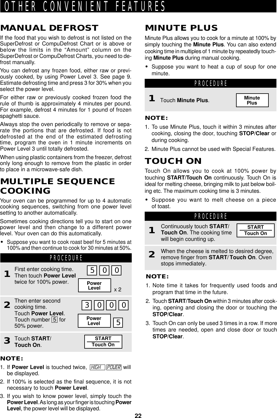 22STARTTouch OnSTARTTouch OnOTHER CONVENIENT FEATURESMANUAL DEFROSTIf the food that you wish to defrost is not listed on theSuperDefrost or CompuDefrost Chart or is above orbelow the limits in the “Amount” column on theSuperDefrost or CompuDefrost Charts, you need to de-frost manually.You can defrost any frozen food, either raw or previ-ously cooked, by using Power Level 3. See page 9.Estimate defrosting time and press 3 for 30% when youselect the power level.For either raw or previously cooked frozen food therule of thumb is approximately 4 minutes per pound.For example, defrost 4 minutes for 1 pound of frozenspaghetti sauce.Always stop the oven periodically to remove or sepa-rate the portions that are defrosted. If food is notdefrosted at the end of the estimated defrostingtime, program the oven in 1 minute increments onPower Level 3 until totally defrosted.When using plastic containers from the freezer, defrostonly long enough to remove from the plastic in orderto place in a microwave-safe dish.MULTIPLE SEQUENCECOOKINGYour oven can be programmed for up to 4 automaticcooking sequences, switching from one power levelsetting to another automatically.Sometimes cooking directions tell you to start on onepower level and then change to a different powerlevel. Your oven can do this automatically.•Suppose you want to cook roast beef for 5 minutes at100% and then continue to cook for 30 minutes at 50%.NOTE:1. Note time it takes for frequently used foods andprogram that time in the future.2. Touch START/Touch On within 3 minutes after cook-ing, opening and closing the door or touching theSTOP/Clear.3. Touch On can only be used 3 times in a row. If moretimes are needed, open and close door or touchSTOP/Clear.PROCEDURE1When the cheese is melted to desired degree,remove finger from START/ Touch On. Ovenstops immediately.2Continuously touch START/Touch On. The cooking timewill begin counting up.MINUTE PLUSMinute Plus allows you to cook for a minute at 100% bysimply touching the Minute Plus. You can also extendcooking time in multiples of 1 minute by repeatedly touch-ing Minute Plus during manual cooking.•Suppose you want to heat a cup of soup for oneminute.PROCEDURETouch Minute Plus.MinutePlusNOTE:1. To use Minute Plus, touch it within 3 minutes aftercooking, closing the door, touching STOP/Clear orduring cooking.2. Minute Plus cannot be used with Special Features.TOUCH ONTouch On allows you to cook at 100% power bytouching START/Touch On continuously. Touch On isideal for melting cheese, bringing milk to just below boil-ing etc. The maximum cooking time is 3 minutes.•Suppose you want to melt cheese on a pieceof toast.1PROCEDURE1Then enter secondcooking time.Touch Power Level.Touch number  5  for50% power.2First enter cooking time.Then touch Power Leveltwice for 100% power.5 0 0PowerLevel x 23 0 0 0PowerLevel 5Touch START/Touch On.3NOTE:1. If Power Level is touched twice,   HIGH      POWER  willbe displayed.2. If 100% is selected as the final sequence, it is notnecessary to touch Power Level.3. If you wish to know power level, simply touch thePower Level. As long as your finger is touching PowerLevel, the power level will be displayed.