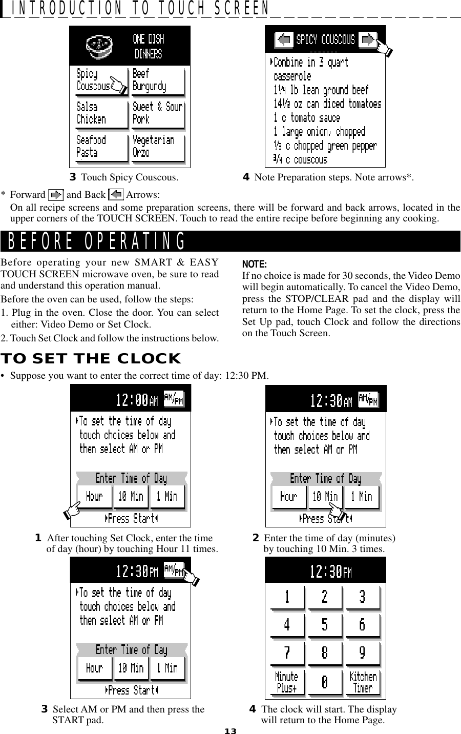 13BEFORE OPERATINGTO SET THE CLOCK• Suppose you want to enter the correct time of day: 12:30 PM.2Enter the time of day (minutes)by touching 10 Min. 3 times.Before operating your new SMART &amp; EASYTOUCH SCREEN microwave oven, be sure to readand understand this operation manual.Before the oven can be used, follow the steps:1. Plug in the oven. Close the door. You can selecteither: Video Demo or Set Clock.2. Touch Set Clock and follow the instructions below.NOTE:If no choice is made for 30 seconds, the Video Demowill begin automatically. To cancel the Video Demo,press the STOP/CLEAR pad and the display willreturn to the Home Page. To set the clock, press theSet Up pad, touch Clock and follow the directionson the Touch Screen.1After touching Set Clock, enter the timeof day (hour) by touching Hour 11 times.INTRODUCTION TO TOUCH SCREEN3Select AM or PM and then press theSTART pad. 4The clock will start. The displaywill return to the Home Page.* Forward   and Back   Arrows:On all recipe screens and some preparation screens, there will be forward and back arrows, located in theupper corners of the TOUCH SCREEN. Touch to read the entire recipe before beginning any cooking.4Note Preparation steps. Note arrows*.3Touch Spicy Couscous.