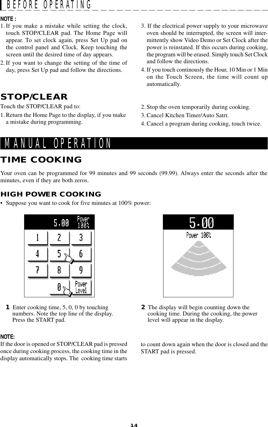 14TIME COOKING1Enter cooking time, 5, 0, 0 by touchingnumbers. Note the top line of the display.Press the START pad.2The display will begin counting down thecooking time. During the cooking, the powerlevel will appear in the display.MANUAL OPERATIONYour oven can be programmed for 99 minutes and 99 seconds (99.99). Always enter the seconds after theminutes, even if they are both zeros.HIGH POWER COOKING• Suppose you want to cook for five minutes at 100% power:NOTE :1.If you make a mistake while setting the clock,touch STOP/CLEAR pad. The Home Page willappear. To set clock again, press Set Up pad onthe control panel and Clock. Keep touching thescreen until the desired time of day appears.2. If you want to change the setting of the time ofday, press Set Up pad and follow the directions.3. If the electrical power supply to your microwaveoven should be interrupted, the screen will inter-mittently show Video Demo or Set Clock after thepower is reinstated. If this occurs during cooking,the program will be erased. Simply touch Set Clockand follow the directions.4. If you touch continously the Hour, 10 Min or 1 Minon the Touch Screen, the time will count upautomatically.STOP/CLEARTouch the STOP/CLEAR pad to:1. Return the Home Page to the display, if you makea mistake during programming.2. Stop the oven temporarily during cooking.3. Cancel Kitchen Timer/Auto Satrt.4. Cancel a program during cooking, touch twice.BEFORE OPERATINGNOTE:If the door is opened or STOP/CLEAR pad is pressedonce during cooking process, the cooking time in thedisplay automatically stops. The  cooking time startsto count down again when the door is closed and theSTART pad is pressed.