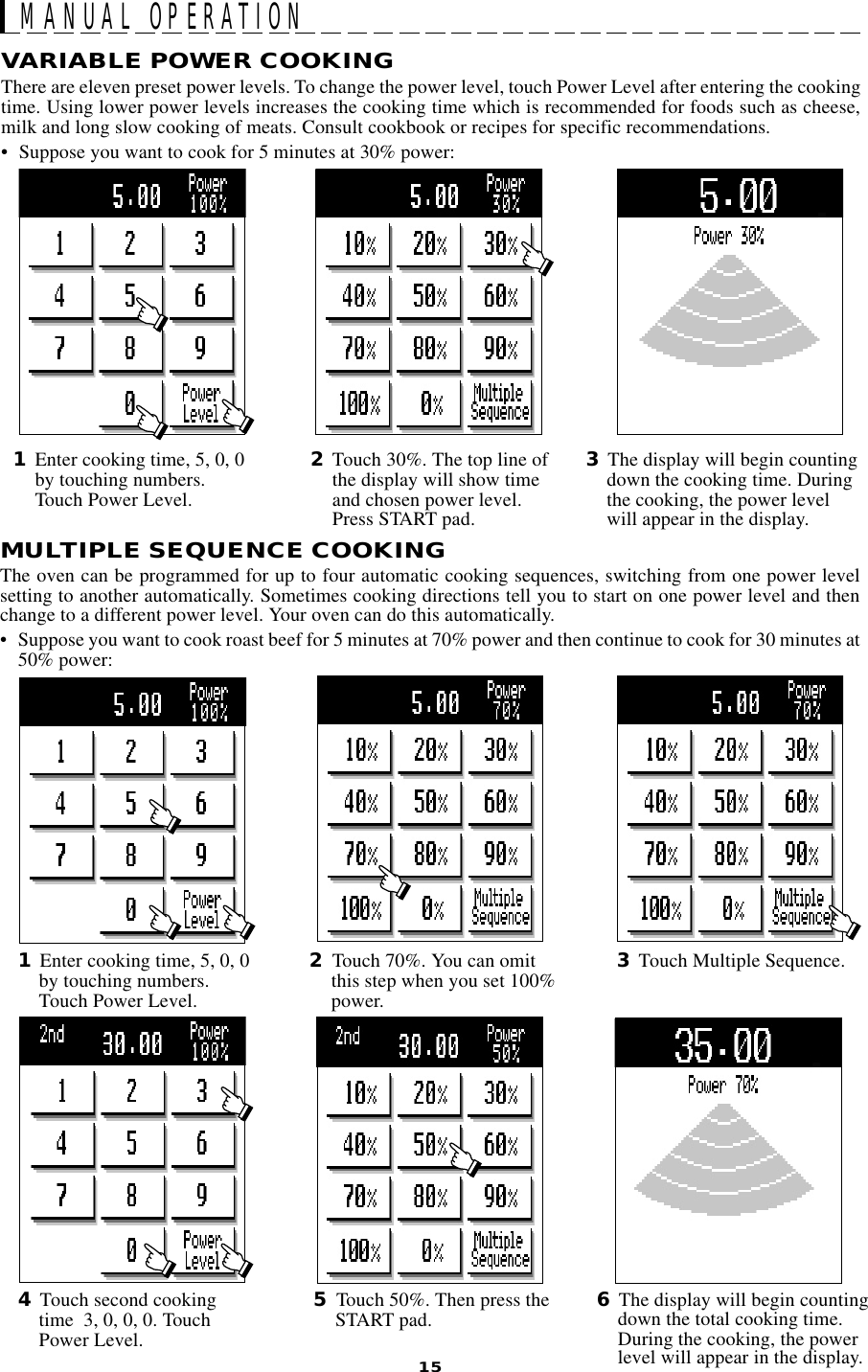15MULTIPLE SEQUENCE COOKINGThe oven can be programmed for up to four automatic cooking sequences, switching from one power levelsetting to another automatically. Sometimes cooking directions tell you to start on one power level and thenchange to a different power level. Your oven can do this automatically.• Suppose you want to cook roast beef for 5 minutes at 70% power and then continue to cook for 30 minutes at50% power:MANUAL OPERATIONVARIABLE POWER COOKINGThere are eleven preset power levels. To change the power level, touch Power Level after entering the cookingtime. Using lower power levels increases the cooking time which is recommended for foods such as cheese,milk and long slow cooking of meats. Consult cookbook or recipes for specific recommendations.• Suppose you want to cook for 5 minutes at 30% power:1Enter cooking time, 5, 0, 0by touching numbers.Touch Power Level.2Touch 30%. The top line ofthe display will show timeand chosen power level.Press START pad.3The display will begin countingdown the cooking time. Duringthe cooking, the power levelwill appear in the display.2Touch 70%. You can omitthis step when you set 100%power.1Enter cooking time, 5, 0, 0by touching numbers.Touch Power Level.6The display will begin countingdown the total cooking time.During the cooking, the powerlevel will appear in the display.3Touch Multiple Sequence.5Touch 50%. Then press theSTART pad.4Touch second cookingtime  3, 0, 0, 0. TouchPower Level.