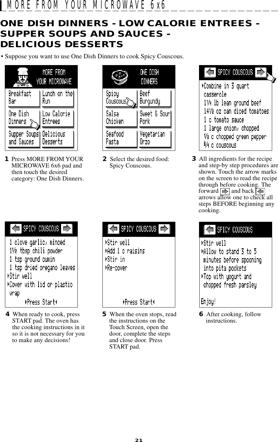 21ONE DISH DINNERS - LOW CALORIE ENTREES -SUPPER SOUPS AND SAUCES -DELICIOUS DESSERTSMORE FROM YOUR MICROWAVE 6x62Select the desired food:Spicy Couscous.1Press MORE FROM YOURMICROWAVE 6x6 pad andthen touch the desiredcategory: One Dish Dinners.4When ready to cook, pressSTART pad. The oven hasthe cooking instructions in itso it is not necessary for youto make any decisions!5When the oven stops, readthe instructions on theTouch Screen, open thedoor, complete the stepsand close door. PressSTART pad.6After cooking, followinstructions.3All ingredients for the recipeand step-by step procedures areshown. Touch the arrow markson the screen to read the recipethrough before cooking. Theforward   and back arrows allow one to check allsteps BEFORE beginning anycooking.• Suppose you want to use One Dish Dinners to cook Spicy Couscous.