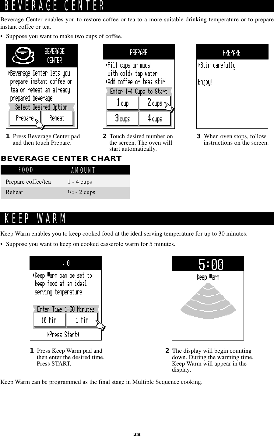 28• Suppose you want to keep on cooked casserole warm for 5 minutes.Keep Warm enables you to keep cooked food at the ideal serving temperature for up to 30 minutes.KEEP WARM1Press Keep Warm pad andthen enter the desired time.Press START.2The display will begin countingdown. During the warming time,Keep Warm will appear in thedisplay.Keep Warm can be programmed as the final stage in Multiple Sequence cooking.• Suppose you want to make two cups of coffee.Beverage Center enables you to restore coffee or tea to a more suitable drinking temperature or to prepareinstant coffee or tea.1Press Beverage Center padand then touch Prepare. 2Touch desired number onthe screen. The oven willstart automatically.3When oven stops, followinstructions on the screen.BEVERAGE CENTERBEVERAGE CENTER CHARTFOOD AMOUNTPrepare coffee/tea 1 - 4 cupsReheat 1/2 - 2 cups