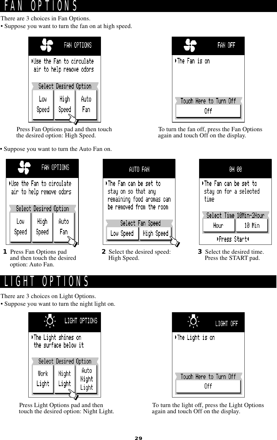 29FAN OPTIONSLIGHT OPTIONSThere are 3 choices in Fan Options.• Suppose you want to turn the fan on at high speed.There are 3 choices on Light Options.• Suppose you want to turn the night light on.1Press Fan Options padand then touch the desiredoption: Auto Fan.• Suppose you want to turn the Auto Fan on.2Select the desired speed:High Speed. 3Select the desired time.Press the START pad.Press Fan Options pad and then touchthe desired option: High Speed. To turn the fan off, press the Fan Optionsagain and touch Off on the display.Press Light Options pad and thentouch the desired option: Night Light. To turn the light off, press the Light Optionsagain and touch Off on the display.