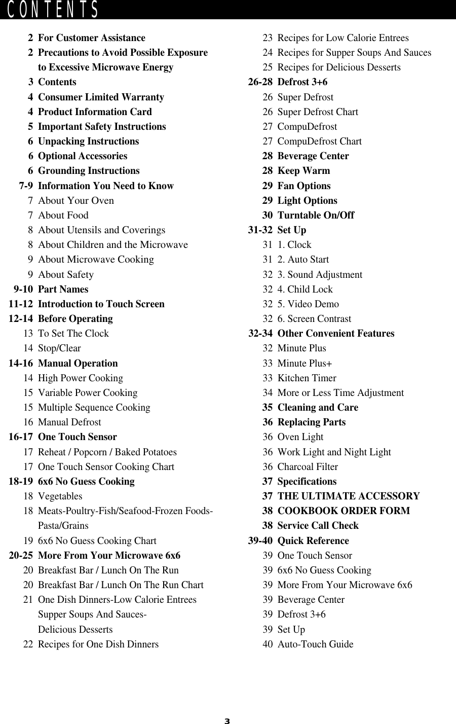 3CONTENTS2For Customer Assistance2Precautions to Avoid Possible Exposureto Excessive Microwave Energy3 Contents4Consumer Limited Warranty4Product Information Card5Important Safety Instructions6Unpacking Instructions6 Optional Accessories6Grounding Instructions7-9Information You Need to Know7 About Your Oven7 About Food8 About Utensils and Coverings8 About Children and the Microwave9 About Microwave Cooking9 About Safety9-10Part Names11-12Introduction to Touch Screen12-14Before Operating13 To Set The Clock14 Stop/Clear14-16Manual Operation14 High Power Cooking15 Variable Power Cooking15 Multiple Sequence Cooking16 Manual Defrost16-17One Touch Sensor17 Reheat / Popcorn / Baked Potatoes17 One Touch Sensor Cooking Chart18-196x6 No Guess Cooking18 Vegetables18 Meats-Poultry-Fish/Seafood-Frozen Foods-Pasta/Grains19 6x6 No Guess Cooking Chart20-25More From Your Microwave 6x620 Breakfast Bar / Lunch On The Run20 Breakfast Bar / Lunch On The Run Chart21 One Dish Dinners-Low Calorie EntreesSupper Soups And Sauces-Delicious Desserts22 Recipes for One Dish Dinners23 Recipes for Low Calorie Entrees24 Recipes for Supper Soups And Sauces25 Recipes for Delicious Desserts26-28Defrost 3+626 Super Defrost26 Super Defrost Chart27 CompuDefrost27 CompuDefrost Chart28Beverage Center28Keep Warm29Fan Options29Light Options30Turntable On/Off31-32Set Up31 1. Clock31 2. Auto Start32 3. Sound Adjustment32 4. Child Lock32 5. Video Demo32 6. Screen Contrast32-34Other Convenient Features32 Minute Plus33 Minute Plus+33 Kitchen Timer34 More or Less Time Adjustment35Cleaning and Care36 Replacing Parts36 Oven Light36 Work Light and Night Light36 Charcoal Filter37Specifications37THE ULTIMATE ACCESSORY38COOKBOOK ORDER FORM38Service Call Check39-40Quick Reference39 One Touch Sensor39 6x6 No Guess Cooking39 More From Your Microwave 6x639 Beverage Center39 Defrost 3+639 Set Up40 Auto-Touch Guide