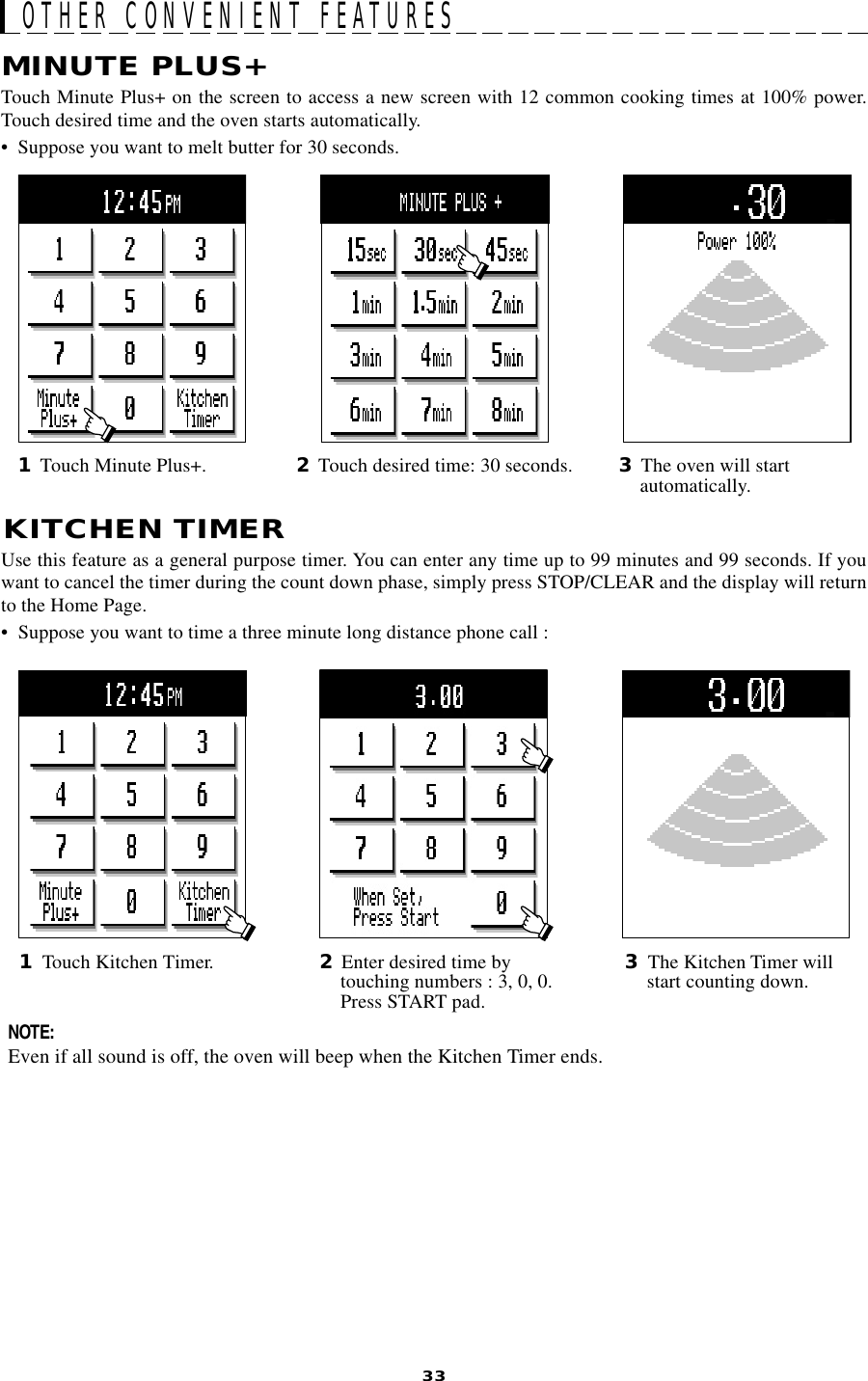33OTHER CONVENIENT FEATURESKITCHEN TIMERUse this feature as a general purpose timer. You can enter any time up to 99 minutes and 99 seconds. If youwant to cancel the timer during the count down phase, simply press STOP/CLEAR and the display will returnto the Home Page.• Suppose you want to time a three minute long distance phone call :MINUTE PLUS+Touch Minute Plus+ on the screen to access a new screen with 12 common cooking times at 100% power.Touch desired time and the oven starts automatically.•  Suppose you want to melt butter for 30 seconds.1Touch Kitchen Timer. 3The Kitchen Timer willstart counting down.NOTE:Even if all sound is off, the oven will beep when the Kitchen Timer ends.2Enter desired time bytouching numbers : 3, 0, 0.Press START pad.2Touch desired time: 30 seconds.1Touch Minute Plus+. 3The oven will startautomatically.