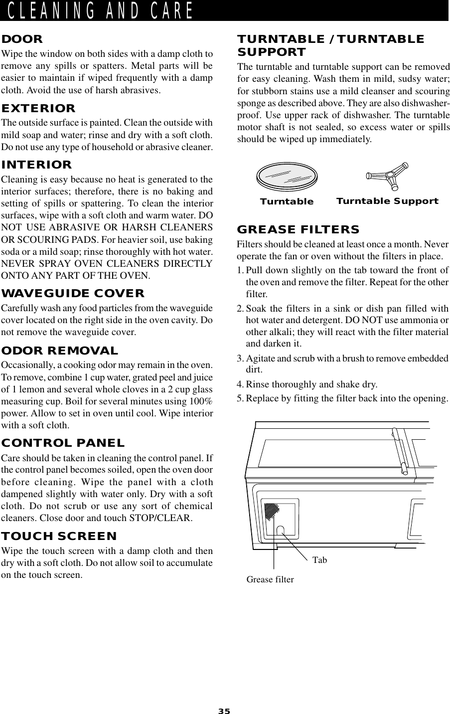 35DOORWipe the window on both sides with a damp cloth toremove any spills or spatters. Metal parts will beeasier to maintain if wiped frequently with a dampcloth. Avoid the use of harsh abrasives.EXTERIORThe outside surface is painted. Clean the outside withmild soap and water; rinse and dry with a soft cloth.Do not use any type of household or abrasive cleaner.INTERIORCleaning is easy because no heat is generated to theinterior surfaces; therefore, there is no baking andsetting of spills or spattering. To clean the interiorsurfaces, wipe with a soft cloth and warm water. DONOT USE ABRASIVE OR HARSH CLEANERSOR SCOURING PADS. For heavier soil, use bakingsoda or a mild soap; rinse thoroughly with hot water.NEVER SPRAY OVEN CLEANERS DIRECTLYONTO ANY PART OF THE OVEN.WAVEGUIDE COVERCarefully wash any food particles from the waveguidecover located on the right side in the oven cavity. Donot remove the waveguide cover.ODOR REMOVALOccasionally, a cooking odor may remain in the oven.To remove, combine 1 cup water, grated peel and juiceof 1 lemon and several whole cloves in a 2 cup glassmeasuring cup. Boil for several minutes using 100%power. Allow to set in oven until cool. Wipe interiorwith a soft cloth.CONTROL PANELCare should be taken in cleaning the control panel. Ifthe control panel becomes soiled, open the oven doorbefore cleaning. Wipe the panel with a clothdampened slightly with water only. Dry with a softcloth. Do not scrub or use any sort of chemicalcleaners. Close door and touch STOP/CLEAR.TOUCH SCREENWipe the touch screen with a damp cloth and thendry with a soft cloth. Do not allow soil to accumulateon the touch screen.CLEANING AND CARETURNTABLE / TURNTABLESUPPORTThe turntable and turntable support can be removedfor easy cleaning. Wash them in mild, sudsy water;for stubborn stains use a mild cleanser and scouringsponge as described above. They are also dishwasher-proof. Use upper rack of dishwasher. The turntablemotor shaft is not sealed, so excess water or spillsshould be wiped up immediately.Turntable Turntable SupportGREASE FILTERSFilters should be cleaned at least once a month. Neveroperate the fan or oven without the filters in place.1. Pull down slightly on the tab toward the front ofthe oven and remove the filter. Repeat for the otherfilter.2. Soak the filters in a sink or dish pan filled withhot water and detergent. DO NOT use ammonia orother alkali; they will react with the filter materialand darken it.3. Agitate and scrub with a brush to remove embeddeddirt.4. Rinse thoroughly and shake dry.5. Replace by fitting the filter back into the opening.Grease filterTab