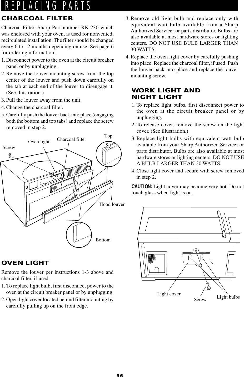 36OVEN LIGHTRemove the louver per instructions 1-3 above andcharcoal filter, if used.1. To replace light bulb, first disconnect power to theoven at the circuit breaker panel or by unplugging.2. Open light cover located behind filter mounting bycarefully pulling up on the front edge.REPLACING PARTSWORK LIGHT ANDNIGHT LIGHT1. To replace light bulbs, first disconnect power tothe oven at the circuit breaker panel or byunplugging.2. To release cover, remove the screw on the lightcover. (See illustration.)3.Replace light bulbs with equivalent watt bulbavailable from your Sharp Authorized Servicer orparts distributor. Bulbs are also available at mosthardware stores or lighting centers. DO NOT USEA BULB LARGER THAN 30 WATTS.4. Close light cover and secure with screw removedin step 2.CAUTION: Light cover may become very hot. Do nottouch glass when light is on.Oven lightHood louverCharcoal filterScrewCHARCOAL FILTERCharcoal Filter, Sharp Part number RK-230 whichwas enclosed with your oven, is used for nonvented,recirculated installation. The filter should be changedevery 6 to 12 months depending on use. See page 6for ordering information.1. Disconnect power to the oven at the circuit breakerpanel or by unplugging.2. Remove the louver mounting screw from the topcenter of the louver and push down carefully onthe tab at each end of the louver to disengage it.(See illustration.)3. Pull the louver away from the unit.4. Change the charcoal filter.5. Carefully push the louver back into place (engagingboth the bottom and top tabs) and replace the screwremoved in step 2.BottomTop3. Remove old light bulb and replace only withequivalent watt bulb available from a SharpAuthorized Servicer or parts distributor. Bulbs arealso available at most hardware stores or lightingcenters. DO NOT USE BULB LARGER THAN30 WATTS.4. Replace the oven light cover by carefully pushinginto place. Replace the charcoal filter, if used. Pushthe louver back into place and replace the louvermounting screw.Light cover Screw Light bulbs