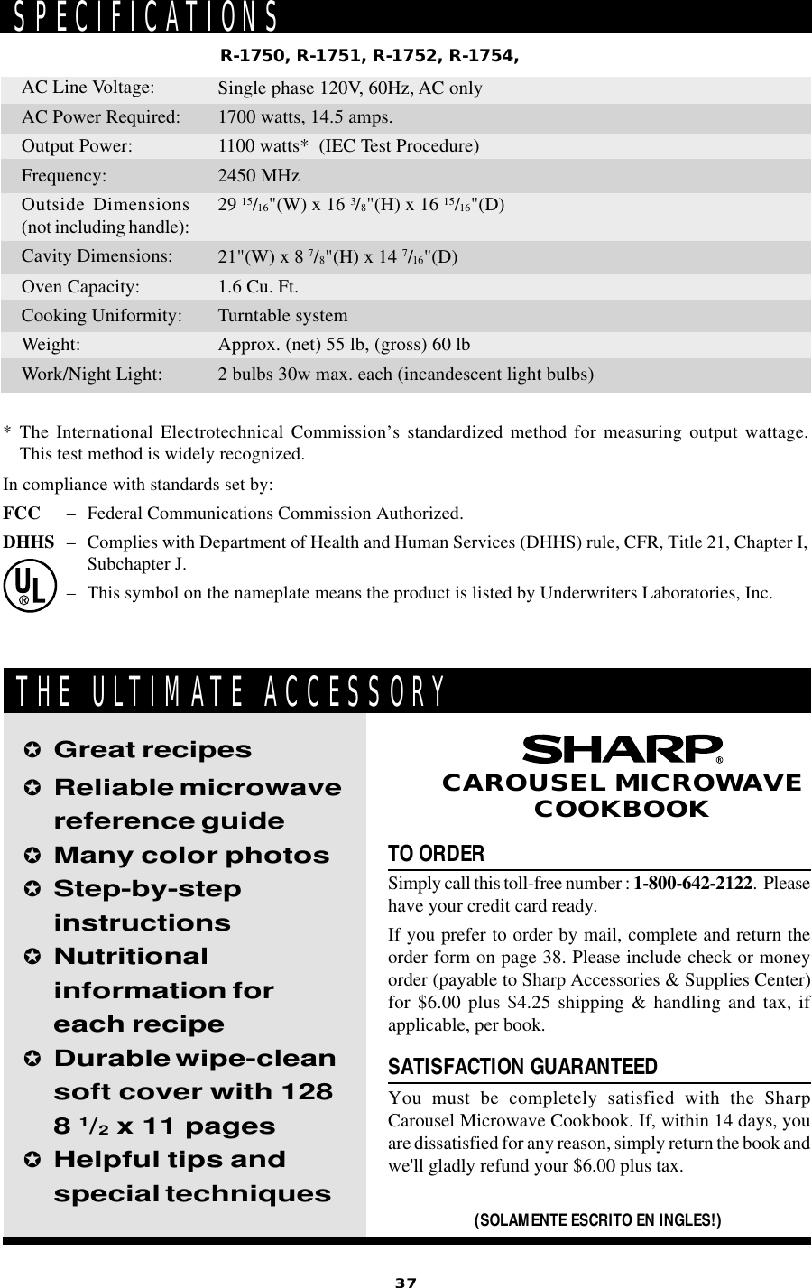 37TO ORDERSimply call this toll-free number : 1-800-642-2122.  Pleasehave your credit card ready.If you prefer to order by mail, complete and return theorder form on page 38. Please include check or moneyorder (payable to Sharp Accessories &amp; Supplies Center)for $6.00 plus $4.25 shipping &amp; handling and tax, ifapplicable, per book.SATISFACTION GUARANTEEDYou must be completely satisfied with the SharpCarousel Microwave Cookbook. If, within 14 days, youare dissatisfied for any reason, simply return the book andwe&apos;ll gladly refund your $6.00 plus tax.✪Great recipes✪Reliable microwavereference guide✪Many color photos✪Step-by-stepinstructions✪Nutritionalinformation foreach recipe✪Durable wipe-cleansoft cover with 1288 1/2 x 11 pages✪Helpful tips andspecial techniques(SOLAMENTE ESCRITO EN INGLES!)CAROUSEL MICROWAVECOOKBOOKTHE ULTIMATE ACCESSORYSPECIFICATIONS* The International Electrotechnical Commission’s standardized method for measuring output wattage.This test method is widely recognized.In compliance with standards set by:FCC – Federal Communications Commission Authorized.DHHS – Complies with Department of Health and Human Services (DHHS) rule, CFR, Title 21, Chapter I,Subchapter J.– This symbol on the nameplate means the product is listed by Underwriters Laboratories, Inc.R-1750, R-1751, R-1752, R-1754,AC Line Voltage:AC Power Required:Output Power:Frequency:Outside Dimensions(not including handle):Cavity Dimensions:Oven Capacity:Cooking Uniformity:Weight:Work/Night Light:Single phase 120V, 60Hz, AC only1700 watts, 14.5 amps.1100 watts*  (IEC Test Procedure)2450 MHz29 15/16&quot;(W) x 16 3/8&quot;(H) x 16 15/16&quot;(D)21&quot;(W) x 8 7/8&quot;(H) x 14 7/16&quot;(D)1.6 Cu. Ft.Turntable systemApprox. (net) 55 lb, (gross) 60 lb2 bulbs 30w max. each (incandescent light bulbs)