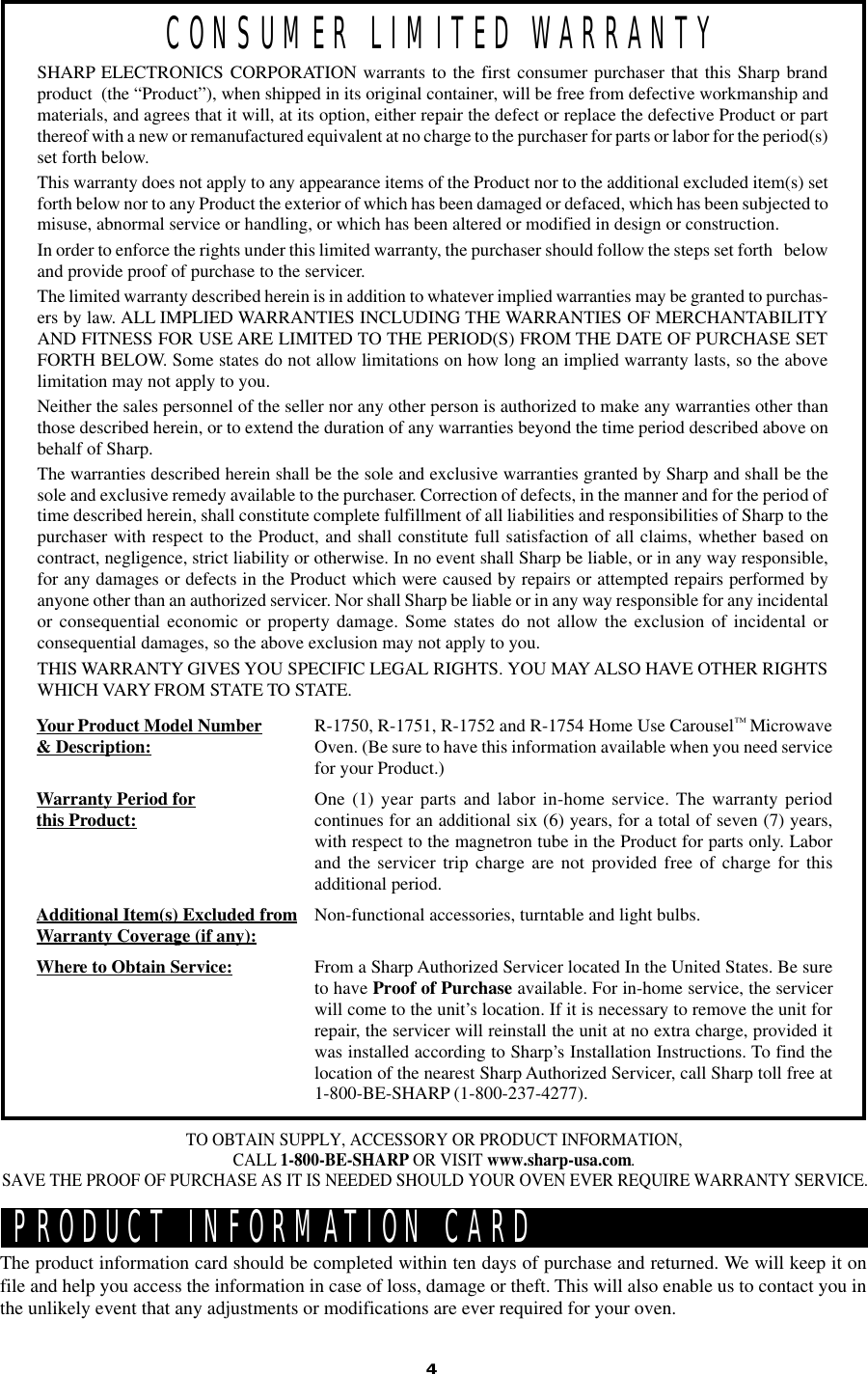 4PRODUCT INFORMATION CARDThe product information card should be completed within ten days of purchase and returned. We will keep it onfile and help you access the information in case of loss, damage or theft. This will also enable us to contact you inthe unlikely event that any adjustments or modifications are ever required for your oven.TO OBTAIN SUPPLY, ACCESSORY OR PRODUCT INFORMATION,CALL 1-800-BE-SHARP OR VISIT www.sharp-usa.com.SAVE THE PROOF OF PURCHASE AS IT IS NEEDED SHOULD YOUR OVEN EVER REQUIRE WARRANTY SERVICE.SHARP ELECTRONICS CORPORATION warrants to the first consumer purchaser that this Sharp brandproduct  (the “Product”), when shipped in its original container, will be free from defective workmanship andmaterials, and agrees that it will, at its option, either repair the defect or replace the defective Product or partthereof with a new or remanufactured equivalent at no charge to the purchaser for parts or labor for the period(s)set forth below.This warranty does not apply to any appearance items of the Product nor to the additional excluded item(s) setforth below nor to any Product the exterior of which has been damaged or defaced, which has been subjected tomisuse, abnormal service or handling, or which has been altered or modified in design or construction.In order to enforce the rights under this limited warranty, the purchaser should follow the steps set forth   belowand provide proof of purchase to the servicer.The limited warranty described herein is in addition to whatever implied warranties may be granted to purchas-ers by law. ALL IMPLIED WARRANTIES INCLUDING THE WARRANTIES OF MERCHANTABILITYAND FITNESS FOR USE ARE LIMITED TO THE PERIOD(S) FROM THE DATE OF PURCHASE SETFORTH BELOW. Some states do not allow limitations on how long an implied warranty lasts, so the abovelimitation may not apply to you.Neither the sales personnel of the seller nor any other person is authorized to make any warranties other thanthose described herein, or to extend the duration of any warranties beyond the time period described above onbehalf of Sharp.The warranties described herein shall be the sole and exclusive warranties granted by Sharp and shall be thesole and exclusive remedy available to the purchaser. Correction of defects, in the manner and for the period oftime described herein, shall constitute complete fulfillment of all liabilities and responsibilities of Sharp to thepurchaser with respect to the Product, and shall constitute full satisfaction of all claims, whether based oncontract, negligence, strict liability or otherwise. In no event shall Sharp be liable, or in any way responsible,for any damages or defects in the Product which were caused by repairs or attempted repairs performed byanyone other than an authorized servicer. Nor shall Sharp be liable or in any way responsible for any incidentalor consequential economic or property damage. Some states do not allow the exclusion of incidental orconsequential damages, so the above exclusion may not apply to you.THIS WARRANTY GIVES YOU SPECIFIC LEGAL RIGHTS. YOU MAY ALSO HAVE OTHER RIGHTSWHICH VARY FROM STATE TO STATE.Your Product Model Number&amp; Description:Warranty Period forthis Product:Additional Item(s) Excluded fromWarranty Coverage (if any):Where to Obtain Service:R-1750, R-1751, R-1752 and R-1754 Home Use Carousel™ MicrowaveOven. (Be sure to have this information available when you need servicefor your Product.)One (1) year parts and labor in-home service. The warranty periodcontinues for an additional six (6) years, for a total of seven (7) years,with respect to the magnetron tube in the Product for parts only. Laborand the servicer trip charge are not provided free of charge for thisadditional period.Non-functional accessories, turntable and light bulbs.From a Sharp Authorized Servicer located In the United States. Be sureto have Proof of Purchase available. For in-home service, the servicerwill come to the unit’s location. If it is necessary to remove the unit forrepair, the servicer will reinstall the unit at no extra charge, provided itwas installed according to Sharp’s Installation Instructions. To find thelocation of the nearest Sharp Authorized Servicer, call Sharp toll free at1-800-BE-SHARP (1-800-237-4277).CONSUMER LIMITED WARRANTY