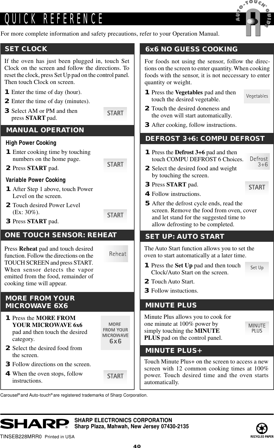 40TINSEB228MRR0  Printed in USAQUICK REFERENCE®SHARP ELECTRONICS CORPORATIONSharp Plaza, Mahwah, New Jersey 07430-2135SET UP: AUTO STARTThe Auto Start function allows you to set theoven to start automatically at a later time.1Press the Set Up pad and then touchClock/Auto Start on the screen.2Touch Auto Start.3Follow instuctions.SET CLOCKIf the oven has just been plugged in, touch SetClock on the screen and follow the directions. Toreset the clock, press Set Up pad on the control panel.Then touch Clock on screen.1Enter the time of day (hour).2Enter the time of day (minutes).3Select AM or PM and thenpress START pad.MANUAL OPERATIONHigh Power Cooking1Enter cooking time by touchingnumbers on the home page.2Press START pad.Variable Power Cooking1After Step 1 above, touch PowerLevel on the screen.2Touch desired Power Level(Ex: 30%).3Press START pad.MINUTE PLUSMinute Plus allows you to cook forone minute at 100% power bysimply touching the MINUTEPLUS pad on the control panel.DEFROST 3+6: COMPU DEFROST1Press the Defrost 3+6 pad and thentouch COMPU DEFROST 6 Choices.2Select the desired food and weightby touching the screen.3Press START pad.4Follow instructions.5After the defrost cycle ends, read thescreen. Remove the food from oven, coverand let stand for the suggested time toallow defrosting to be completed.6x6 NO GUESS COOKINGFor foods not using the sensor, follow the direc-tions on the screen to enter quantity. When cookingfoods with the sensor, it is not neccessary to enterquantity or weight.1Press the Vegetables pad and thentouch the desired vegetable.2Touch the desired doneness andthe oven will start automatically.3After cooking, follow instructions.MORE FROM YOURMICROWAVE 6X61Press the MORE FROMYOUR MICROWAVE 6x6pad and then touch the desiredcategory.2Select the desired food fromthe screen.3Follow directions on the screen.4When the oven stops, followinstructions.MINUTE PLUS+Touch Minute Plus+ on the screen to access a newscreen with 12 common cooking times at 100%power. Touch desired time and the oven startsautomatically.Carousel® and Auto-touch® are registered trademarks of Sharp Corporation.For more complete information and safety precautions, refer to your Operation Manual.ONE TOUCH SENSOR: REHEATPress Reheat pad and touch desiredfunction. Follow the directions on theTOUCH SCREEN and press START.When sensor detects the vaporemitted from the food, remainder ofcooking time will appear.