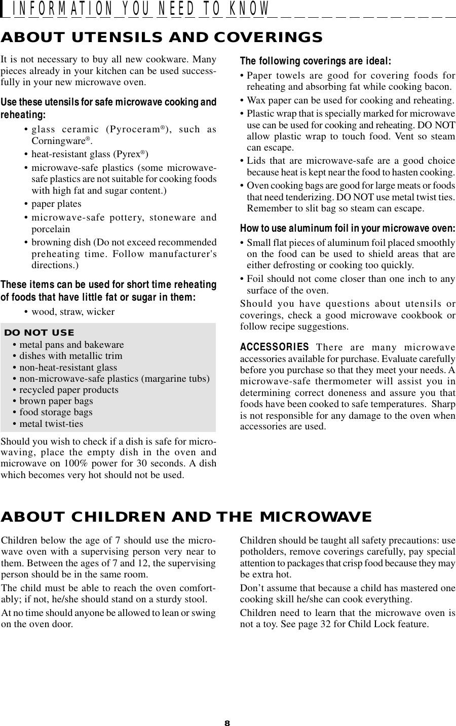 8INFORMATION YOU NEED TO KNOWABOUT UTENSILS AND COVERINGSChildren below the age of 7 should use the micro-wave oven with a supervising person very near tothem. Between the ages of 7 and 12, the supervisingperson should be in the same room.The child must be able to reach the oven comfort-ably; if not, he/she should stand on a sturdy stool.At no time should anyone be allowed to lean or swingon the oven door.ABOUT CHILDREN AND THE MICROWAVEChildren should be taught all safety precautions: usepotholders, remove coverings carefully, pay specialattention to packages that crisp food because they maybe extra hot.Don’t assume that because a child has mastered onecooking skill he/she can cook everything.Children need to learn that the microwave oven isnot a toy. See page 32 for Child Lock feature.The following coverings are ideal:• Paper towels are good for covering foods forreheating and absorbing fat while cooking bacon.• Wax paper can be used for cooking and reheating.• Plastic wrap that is specially marked for microwaveuse can be used for cooking and reheating. DO NOTallow plastic wrap to touch food. Vent so steamcan escape.• Lids that are microwave-safe are a good choicebecause heat is kept near the food to hasten cooking.• Oven cooking bags are good for large meats or foodsthat need tenderizing. DO NOT use metal twist ties.Remember to slit bag so steam can escape.How to use aluminum foil in your microwave oven:• Small flat pieces of aluminum foil placed smoothlyon the food can be used to shield areas that areeither defrosting or cooking too quickly.• Foil should not come closer than one inch to anysurface of the oven.Should you have questions about utensils orcoverings, check a good microwave cookbook orfollow recipe suggestions.ACCESSORIES There are many microwaveaccessories available for purchase. Evaluate carefullybefore you purchase so that they meet your needs. Amicrowave-safe thermometer will assist you indetermining correct doneness and assure you thatfoods have been cooked to safe temperatures.  Sharpis not responsible for any damage to the oven whenaccessories are used.It is not necessary to buy all new cookware. Manypieces already in your kitchen can be used success-fully in your new microwave oven.Use these utensils for safe microwave cooking andreheating:• glass ceramic (Pyroceram®), such asCorningware®.• heat-resistant glass (Pyrex®)• microwave-safe plastics (some microwave-safe plastics are not suitable for cooking foodswith high fat and sugar content.)• paper plates• microwave-safe pottery, stoneware andporcelain• browning dish (Do not exceed recommendedpreheating time. Follow manufacturer&apos;sdirections.)These items can be used for short time reheatingof foods that have little fat or sugar in them:• wood, straw, wicker DO NOT USE• metal pans and bakeware• dishes with metallic trim• non-heat-resistant glass• non-microwave-safe plastics (margarine tubs)• recycled paper products• brown paper bags• food storage bags• metal twist-tiesShould you wish to check if a dish is safe for micro-waving, place the empty dish in the oven andmicrowave on 100% power for 30 seconds. A dishwhich becomes very hot should not be used.
