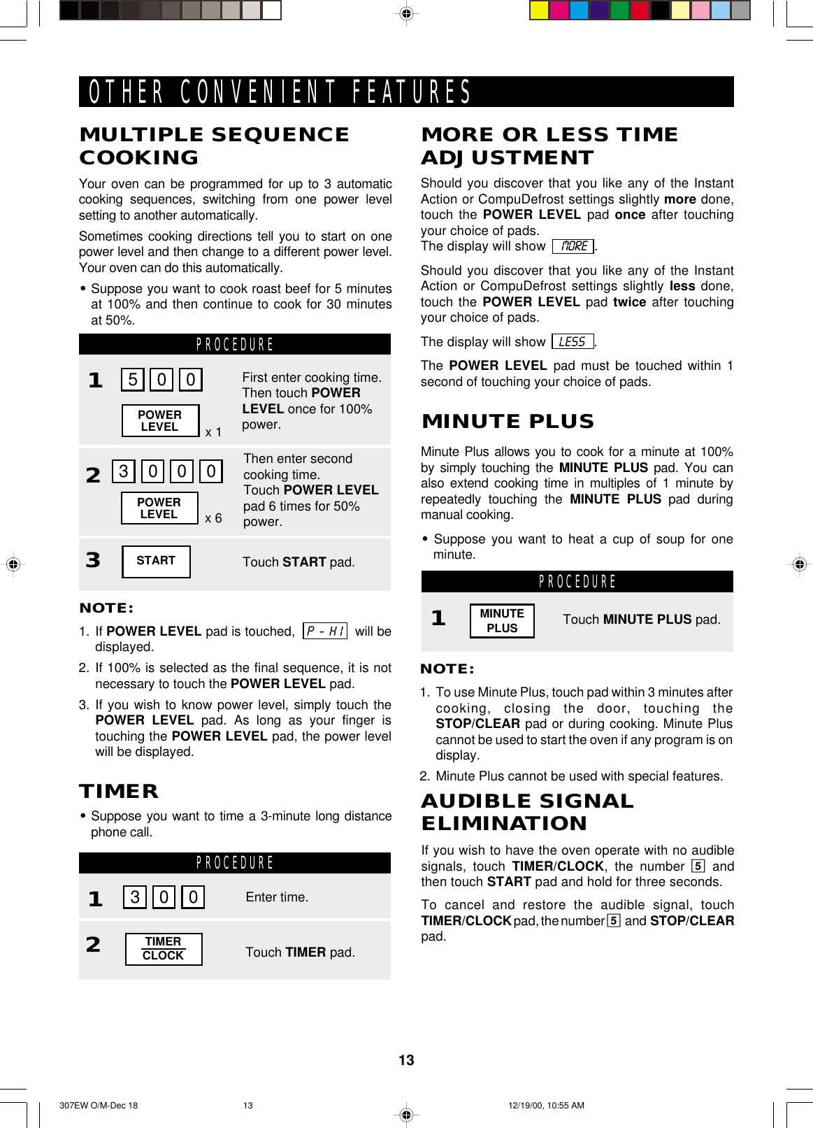 13PROCEDURE1PROCEDURE12OTHER CONVENIENT FEATURESNOTE:1. To use Minute Plus, touch pad within 3 minutes aftercooking, closing the door, touching theSTOP/CLEAR pad or during cooking. Minute Pluscannot be used to start the oven if any program is ondisplay.2. Minute Plus cannot be used with special features.Touch MINUTE PLUS pad.Minute Plus allows you to cook for a minute at 100%by simply touching the MINUTE PLUS pad. You canalso extend cooking time in multiples of 1 minute byrepeatedly touching the MINUTE PLUS pad duringmanual cooking.•Suppose you want to heat a cup of soup for oneminute.MINUTE PLUSNOTE:1. If POWER LEVEL pad is touched,   P - H I   will bedisplayed.2. If 100% is selected as the final sequence, it is notnecessary to touch the POWER LEVEL pad.3. If you wish to know power level, simply touch thePOWER LEVEL pad. As long as your finger istouching the POWER LEVEL pad, the power levelwill be displayed.MULTIPLE SEQUENCECOOKINGYour oven can be programmed for up to 3 automaticcooking sequences, switching from one power levelsetting to another automatically.Sometimes cooking directions tell you to start on onepower level and then change to a different power level.Your oven can do this automatically.•Suppose you want to cook roast beef for 5 minutesat 100% and then continue to cook for 30 minutesat 50%.•Suppose you want to time a 3-minute long distancephone call.TIMERShould you discover that you like any of the InstantAction or CompuDefrost settings slightly more done,touch the POWER LEVEL pad once after touchingyour choice of pads.The display will show    MORE   .Should you discover that you like any of the InstantAction or CompuDefrost settings slightly less done,touch the POWER LEVEL pad twice after touchingyour choice of pads.The display will show   LESS   .The  POWER LEVEL pad must be touched within 1second of touching your choice of pads.MORE OR LESS TIMEADJUSTMENTIf you wish to have the oven operate with no audiblesignals, touch TIMER/CLOCK, the number 5 andthen touch START pad and hold for three seconds.To cancel and restore the audible signal, touchTIMER/CLOCK pad, the number 5and  STOP/CLEARpad.AUDIBLE SIGNALELIMINATIONPROCEDURE123MINUTEPLUSx 1First enter cooking time.Then touch POWERLEVEL once for 100%power.Then enter secondcooking time.Touch POWER LEVELpad 6 times for 50%power.Touch START pad.5 0 03 0 0 0POWERLEVELPOWERLEVELEnter time.Touch TIMER pad.TIMERCLOCK3 0 0STARTx 6307EW O/M-Dec 18 12/19/00, 10:55 AM13