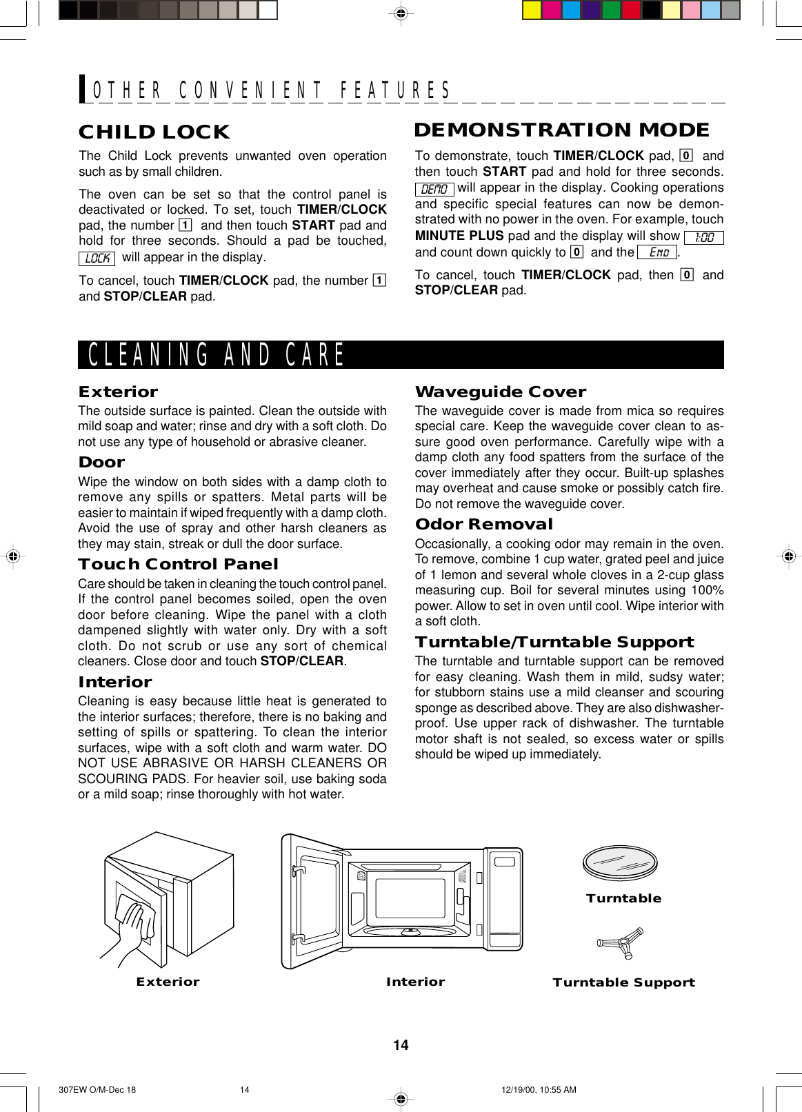 14The Child Lock prevents unwanted oven operationsuch as by small children.The oven can be set so that the control panel isdeactivated or locked. To set, touch TIMER/CLOCKpad, the number 1and then touch START pad andhold for three seconds. Should a pad be touched,  will appear in the display.To cancel, touch TIMER/CLOCK pad, the number 1and STOP/CLEAR pad.CHILD LOCKTo demonstrate, touch TIMER/CLOCK pad, 0andthen touch START pad and hold for three seconds. will appear in the display. Cooking operationsand specific special features can now be demon-strated with no power in the oven. For example, touchMINUTE PLUS pad and the display will show and count down quickly to 0and the    End  .To cancel, touch TIMER/CLOCK pad, then 0andSTOP/CLEAR pad.DEMONSTRATION MODEOTHER CONVENIENT FEATURESExteriorExteriorThe outside surface is painted. Clean the outside withmild soap and water; rinse and dry with a soft cloth. Donot use any type of household or abrasive cleaner.DoorWipe the window on both sides with a damp cloth toremove any spills or spatters. Metal parts will beeasier to maintain if wiped frequently with a damp cloth.Avoid the use of spray and other harsh cleaners asthey may stain, streak or dull the door surface.Touch Control PanelCare should be taken in cleaning the touch control panel.If the control panel becomes soiled, open the ovendoor before cleaning. Wipe the panel with a clothdampened slightly with water only. Dry with a softcloth. Do not scrub or use any sort of chemicalcleaners. Close door and touch STOP/CLEAR.InteriorCleaning is easy because little heat is generated tothe interior surfaces; therefore, there is no baking andsetting of spills or spattering. To clean the interiorsurfaces, wipe with a soft cloth and warm water. DONOT USE ABRASIVE OR HARSH CLEANERS ORSCOURING PADS. For heavier soil, use baking sodaor a mild soap; rinse thoroughly with hot water.Turntable SupportCLEANING AND CARETurntableInteriorWaveguide CoverThe waveguide cover is made from mica so requiresspecial care. Keep the waveguide cover clean to as-sure good oven performance. Carefully wipe with adamp cloth any food spatters from the surface of thecover immediately after they occur. Built-up splashesmay overheat and cause smoke or possibly catch fire.Do not remove the waveguide cover.Odor RemovalOccasionally, a cooking odor may remain in the oven.To remove, combine 1 cup water, grated peel and juiceof 1 lemon and several whole cloves in a 2-cup glassmeasuring cup. Boil for several minutes using 100%power. Allow to set in oven until cool. Wipe interior witha soft cloth.Turntable/Turntable SupportThe turntable and turntable support can be removedfor easy cleaning. Wash them in mild, sudsy water;for stubborn stains use a mild cleanser and scouringsponge as described above. They are also dishwasher-proof. Use upper rack of dishwasher. The turntablemotor shaft is not sealed, so excess water or spillsshould be wiped up immediately.LOCK1:00DEMO307EW O/M-Dec 18 12/19/00, 10:55 AM14