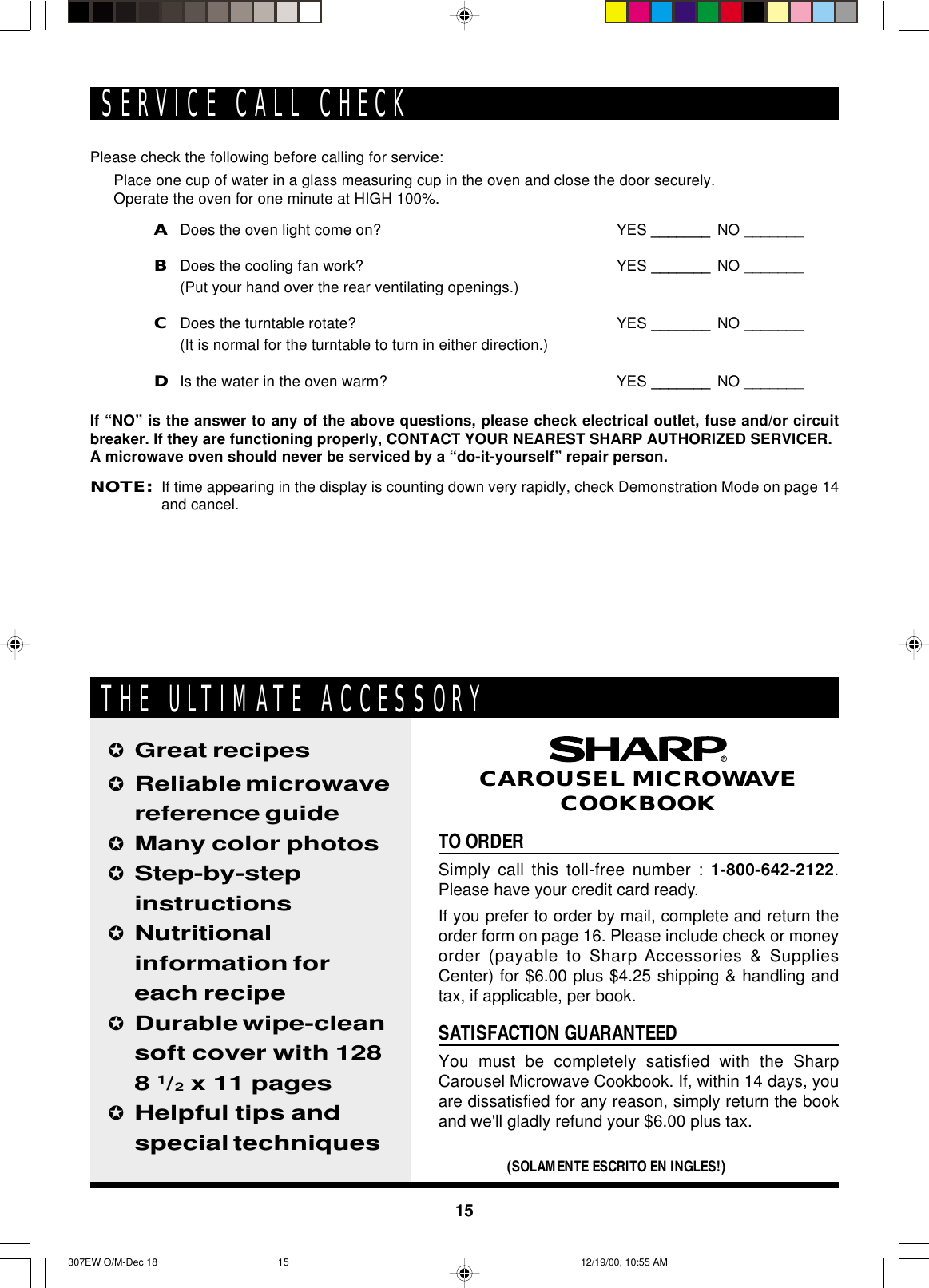 15Please check the following before calling for service:Place one cup of water in a glass measuring cup in the oven and close the door securely.Operate the oven for one minute at HIGH 100%.ADoes the oven light come on? YES _______ NO _______BDoes the cooling fan work? YES _______ NO _______(Put your hand over the rear ventilating openings.)CDoes the turntable rotate? YES _______ NO _______(It is normal for the turntable to turn in either direction.)DIs the water in the oven warm? YES _______ NO _______If “NO” is the answer to any of the above questions, please check electrical outlet, fuse and/or circuitbreaker. If they are functioning properly, CONTACT YOUR NEAREST SHARP AUTHORIZED SERVICER.A microwave oven should never be serviced by a “do-it-yourself” repair person.NOTE:If time appearing in the display is counting down very rapidly, check Demonstration Mode on page 14and cancel.SERVICE CALL CHECKTO ORDERSimply call this toll-free number : 1-800-642-2122.Please have your credit card ready.If you prefer to order by mail, complete and return theorder form on page 16. Please include check or moneyorder (payable to Sharp Accessories &amp; SuppliesCenter) for $6.00 plus $4.25 shipping &amp; handling andtax, if applicable, per book.SATISFACTION GUARANTEEDYou must be completely satisfied with the SharpCarousel Microwave Cookbook. If, within 14 days, youare dissatisfied for any reason, simply return the bookand we&apos;ll gladly refund your $6.00 plus tax.✪Great recipes✪Reliable microwavereference guide✪Many color photos✪Step-by-stepinstructions✪Nutritionalinformation foreach recipe✪Durable wipe-cleansoft cover with 1288 1/2 x 11 pages✪Helpful tips andspecial techniques(SOLAMENTE ESCRITO EN INGLES!)CAROUSEL MICROWAVECOOKBOOKTHE ULTIMATE ACCESSORY307EW O/M-Dec 18 12/19/00, 10:55 AM15