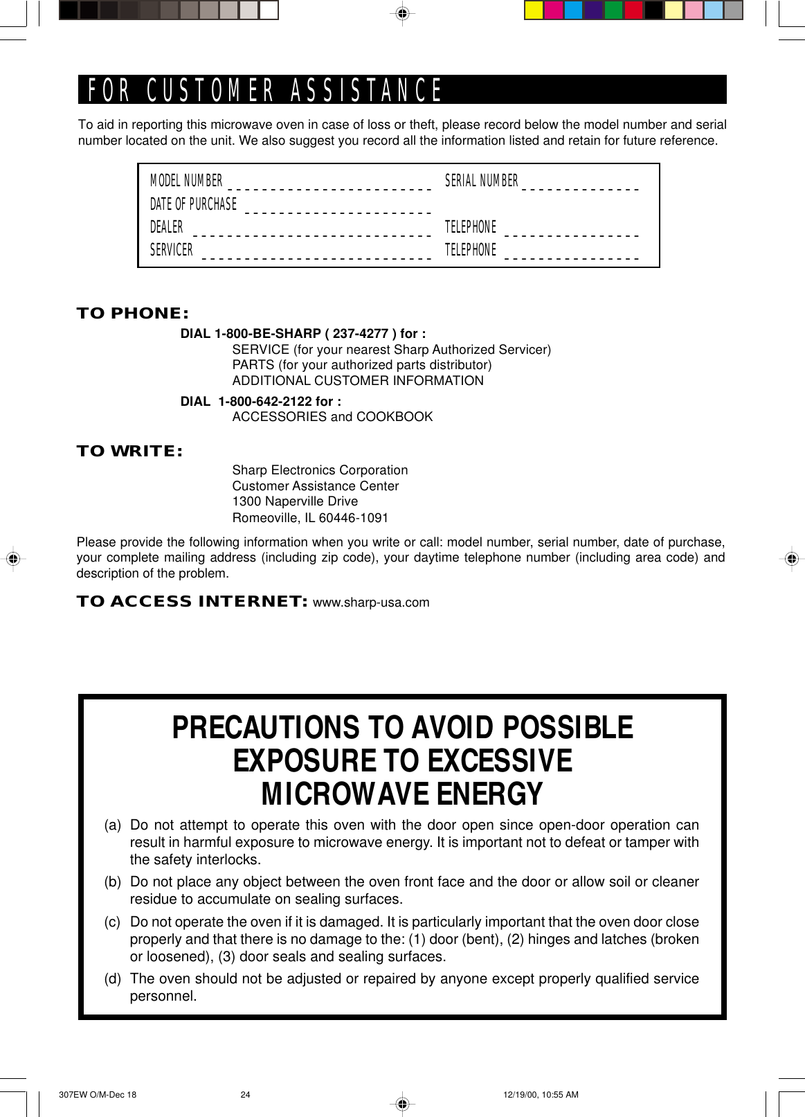 To aid in reporting this microwave oven in case of loss or theft, please record below the model number and serialnumber located on the unit. We also suggest you record all the information listed and retain for future reference.MODEL NUMBER ________________________ SERIAL NUMBER ______________DATE OF PURCHASE ______________________DEALER ____________________________ TELEPHONE ________________SERVICER ___________________________ TELEPHONE ________________PRECAUTIONS TO AVOID POSSIBLEEXPOSURE TO EXCESSIVEMICROWAVE ENERGY(a) Do not attempt to operate this oven with the door open since open-door operation canresult in harmful exposure to microwave energy. It is important not to defeat or tamper withthe safety interlocks.(b) Do not place any object between the oven front face and the door or allow soil or cleanerresidue to accumulate on sealing surfaces.(c) Do not operate the oven if it is damaged. It is particularly important that the oven door closeproperly and that there is no damage to the: (1) door (bent), (2) hinges and latches (brokenor loosened), (3) door seals and sealing surfaces.(d) The oven should not be adjusted or repaired by anyone except properly qualified servicepersonnel.FOR CUSTOMER ASSISTANCETO PHONE:DIAL 1-800-BE-SHARP ( 237-4277 ) for :SERVICE (for your nearest Sharp Authorized Servicer)PARTS (for your authorized parts distributor)ADDITIONAL CUSTOMER INFORMATIONDIAL  1-800-642-2122 for :ACCESSORIES and COOKBOOKTO WRITE:Sharp Electronics CorporationCustomer Assistance Center1300 Naperville DriveRomeoville, IL 60446-1091Please provide the following information when you write or call: model number, serial number, date of purchase,your complete mailing address (including zip code), your daytime telephone number (including area code) anddescription of the problem.TO ACCESS INTERNET: www.sharp-usa.com307EW O/M-Dec 18 12/19/00, 10:55 AM24