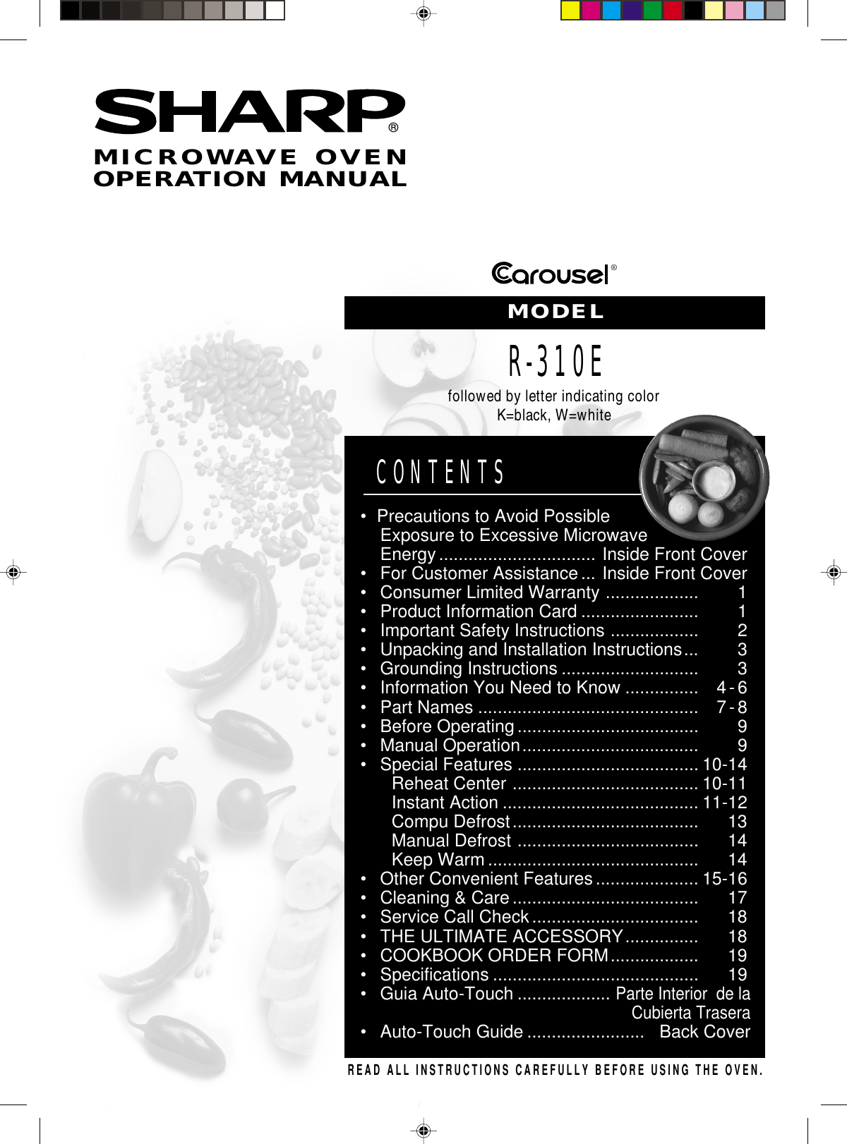 ®®READ ALL INSTRUCTIONS CAREFULLY BEFORE USING THE OVEN.CONTENTS•Precautions to Avoid PossibleExposure to Excessive MicrowaveEnergy................................ Inside Front Cover•For Customer Assistance ... Inside Front Cover•Consumer Limited Warranty ................... 1•Product Information Card ........................ 1•Important Safety Instructions .................. 2•Unpacking and Installation Instructions... 3•Grounding Instructions ............................ 3•Information You Need to Know ............... 4-6•Part Names ............................................. 7-8•Before Operating ..................................... 9•Manual Operation.................................... 9•Special Features ..................................... 10-14Reheat Center ...................................... 10-11Instant Action ........................................ 11-12Compu Defrost...................................... 13Manual Defrost ..................................... 14Keep Warm ........................................... 14•Other Convenient Features..................... 15-16•Cleaning &amp; Care ...................................... 17•Service Call Check.................................. 18•THE ULTIMATE ACCESSORY............... 18•COOKBOOK ORDER FORM.................. 19•Specifications .......................................... 19•Guia Auto-Touch ...................Parte Interior  de laCubierta Trasera•Auto-Touch Guide ........................ Back CoverMICROWAVE OVENOPERATION MANUALMODELR-310Efollowed by letter indicating colorK=black, W=white