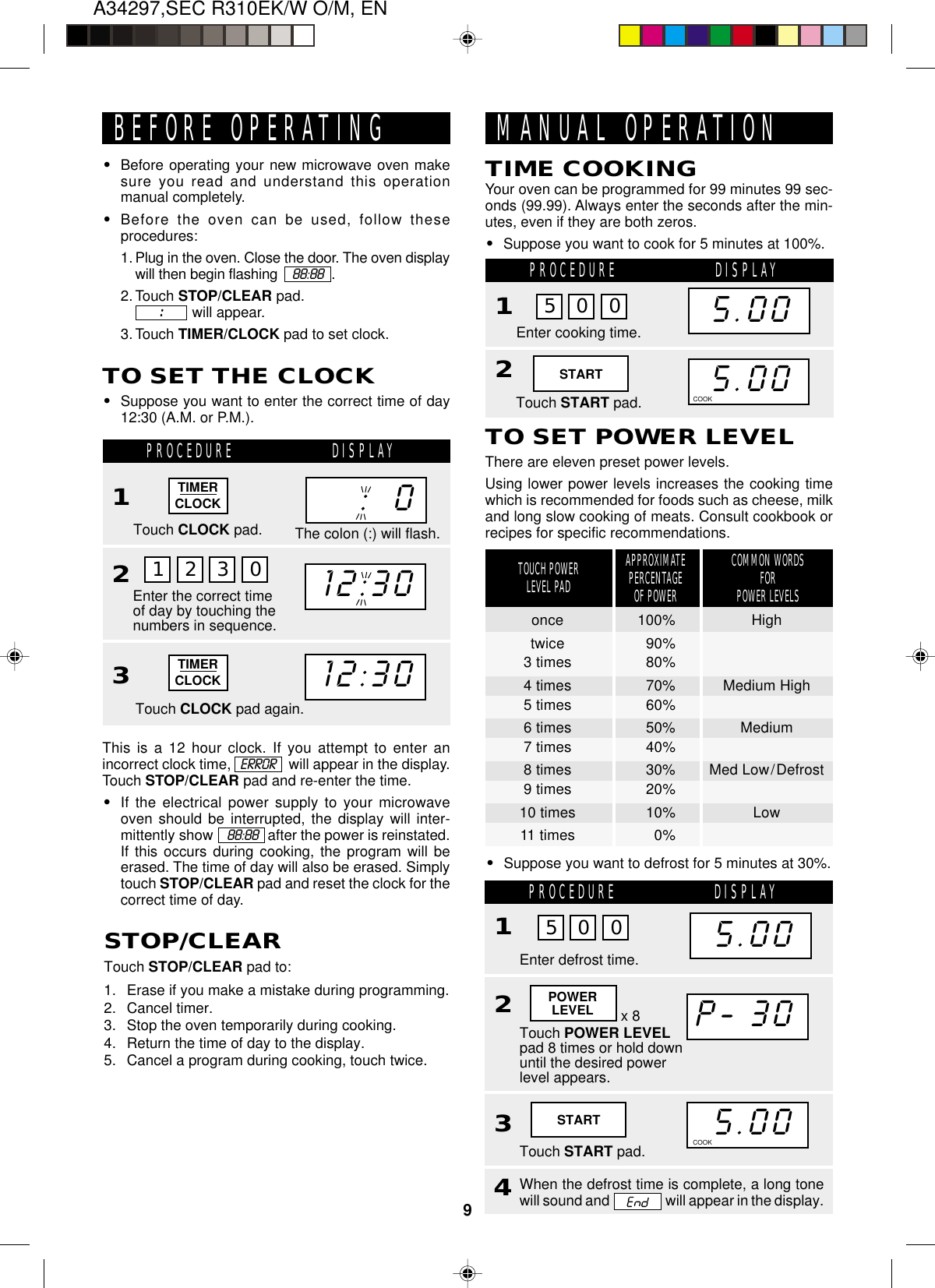 A34297,SEC R310EK/W O/M, EN9The colon (:) will flash.12:30:  0TIMERCLOCKBEFORE OPERATING•Before operating your new microwave oven makesure you read and understand this operationmanual completely.•Before the oven can be used, follow theseprocedures:1. Plug in the oven. Close the door. The oven displaywill then begin flashing     88:88   .2. Touch STOP/CLEAR pad.              will appear.3. Touch TIMER/CLOCK pad to set clock.:::::TO SET THE CLOCK•Suppose you want to enter the correct time of day12:30 (A.M. or P.M.).1 2 3 0PROCEDURE DISPLAY1Touch CLOCK pad.Enter the correct timeof day by touching thenumbers in sequence.23Touch CLOCK pad again.12:30This is a 12 hour clock. If you attempt to enter anincorrect clock time,               will appear in the display.Touch STOP/CLEAR pad and re-enter the time.•If the electrical power supply to your microwaveoven should be interrupted, the display will inter-mittently show      88:88   after the power is reinstated.If this occurs during cooking, the program will beerased. The time of day will also be erased. Simplytouch STOP/CLEAR pad and reset the clock for thecorrect time of day.STOP/CLEARTouch STOP/CLEAR pad to:1. Erase if you make a mistake during programming.2. Cancel timer.3. Stop the oven temporarily during cooking.4. Return the time of day to the display.5. Cancel a program during cooking, touch twice.MANUAL OPERATIONYour oven can be programmed for 99 minutes 99 sec-onds (99.99). Always enter the seconds after the min-utes, even if they are both zeros.•Suppose you want to cook for 5 minutes at 100%.TIME COOKINGPROCEDURE DISPLAY1Enter cooking time.Touch START pad.25.005.005 0 0TO SET POWER LEVELThere are eleven preset power levels.Using lower power levels increases the cooking timewhich is recommended for foods such as cheese, milkand long slow cooking of meats. Consult cookbook orrecipes for specific recommendations.COOKSTARTERRORTIMERCLOCK•Suppose you want to defrost for 5 minutes at 30%.APPROXIMATEPERCENTAGEOF POWERCOMMON WORDSFORPOWER LEVELSTOUCH POWERLEVEL PADonce 100% Hightwice 90%3 times 80%4 times 70% Medium High5 times 60%6 times 50% Medium7 times 40%8 times 30% Med Low/Defrost9 times 20%10 times 10% Low11 times 0%STARTP-.30PROCEDURE DISPLAY1Touch POWER LEVELpad 8 times or hold downuntil the desired powerlevel appears.235.00Enter defrost time.5.005 0 0Touch START pad.POWERLEVEL4When the defrost time is complete, a long tonewill sound and   will appear in the display.COOKx 8