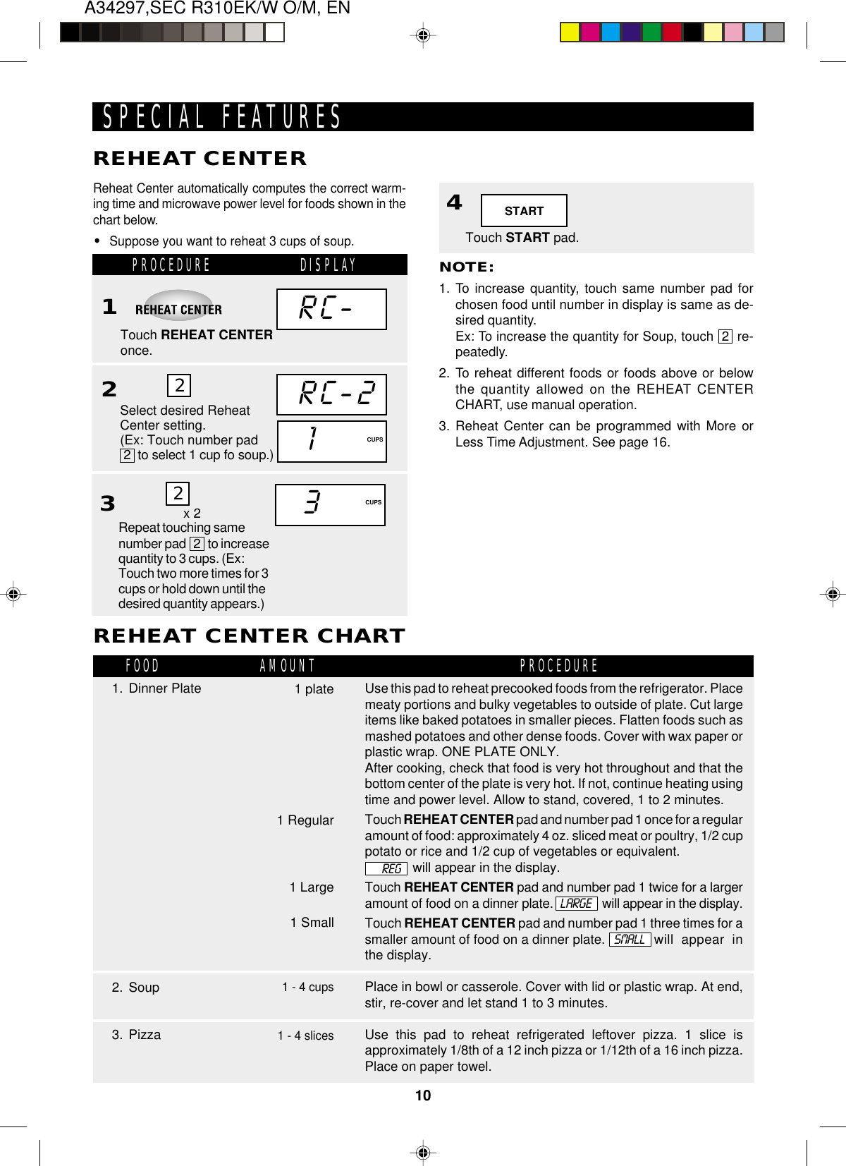 A34297,SEC R310EK/W O/M, EN10Touch START pad.4STARTRC-Reheat Center automatically computes the correct warm-ing time and microwave power level for foods shown in thechart below.•Suppose you want to reheat 3 cups of soup.SPECIAL FEATURESREHEAT CENTERDISPLAYRC-21CUPS2PROCEDURE1Touch REHEAT CENTERonce.Select desired ReheatCenter setting.(Ex: Touch number pad 2  to select 1 cup fo soup.)2NOTE:1. To increase quantity, touch same number pad forchosen food until number in display is same as de-sired quantity.Ex: To increase the quantity for Soup, touch  2  re-peatedly.2. To reheat different foods or foods above or belowthe quantity allowed on the REHEAT CENTERCHART, use manual operation.3. Reheat Center can be programmed with More orLess Time Adjustment. See page 16.2. SoupUse this pad to reheat precooked foods from the refrigerator. Placemeaty portions and bulky vegetables to outside of plate. Cut largeitems like baked potatoes in smaller pieces. Flatten foods such asmashed potatoes and other dense foods. Cover with wax paper orplastic wrap. ONE PLATE ONLY.After cooking, check that food is very hot throughout and that thebottom center of the plate is very hot. If not, continue heating usingtime and power level. Allow to stand, covered, 1 to 2 minutes.Touch REHEAT CENTER pad and number pad 1 once for a regularamount of food: approximately 4 oz. sliced meat or poultry, 1/2 cuppotato or rice and 1/2 cup of vegetables or equivalent.will appear in the display.Touch REHEAT CENTER pad and number pad 1 twice for a largeramount of food on a dinner plate. will appear in the display.Touch REHEAT CENTER pad and number pad 1 three times for asmaller amount of food on a dinner plate. will appear inthe display.Place in bowl or casserole. Cover with lid or plastic wrap. At end,stir, re-cover and let stand 1 to 3 minutes.Use this pad to reheat refrigerated leftover pizza. 1 slice isapproximately 1/8th of a 12 inch pizza or 1/12th of a 16 inch pizza.Place on paper towel.REHEAT CENTER CHART1 plate1. Dinner Plate3. PizzaFOOD PROCEDUREAMOUNTLARGESMALL1 Regular1 Large1 Small1 - 4 cups1 - 4 slicesREG3CUPS2x 2Repeat touching samenumber pad   2   to increasequantity to 3 cups. (Ex:Touch two more times for 3cups or hold down until thedesired quantity appears.)3