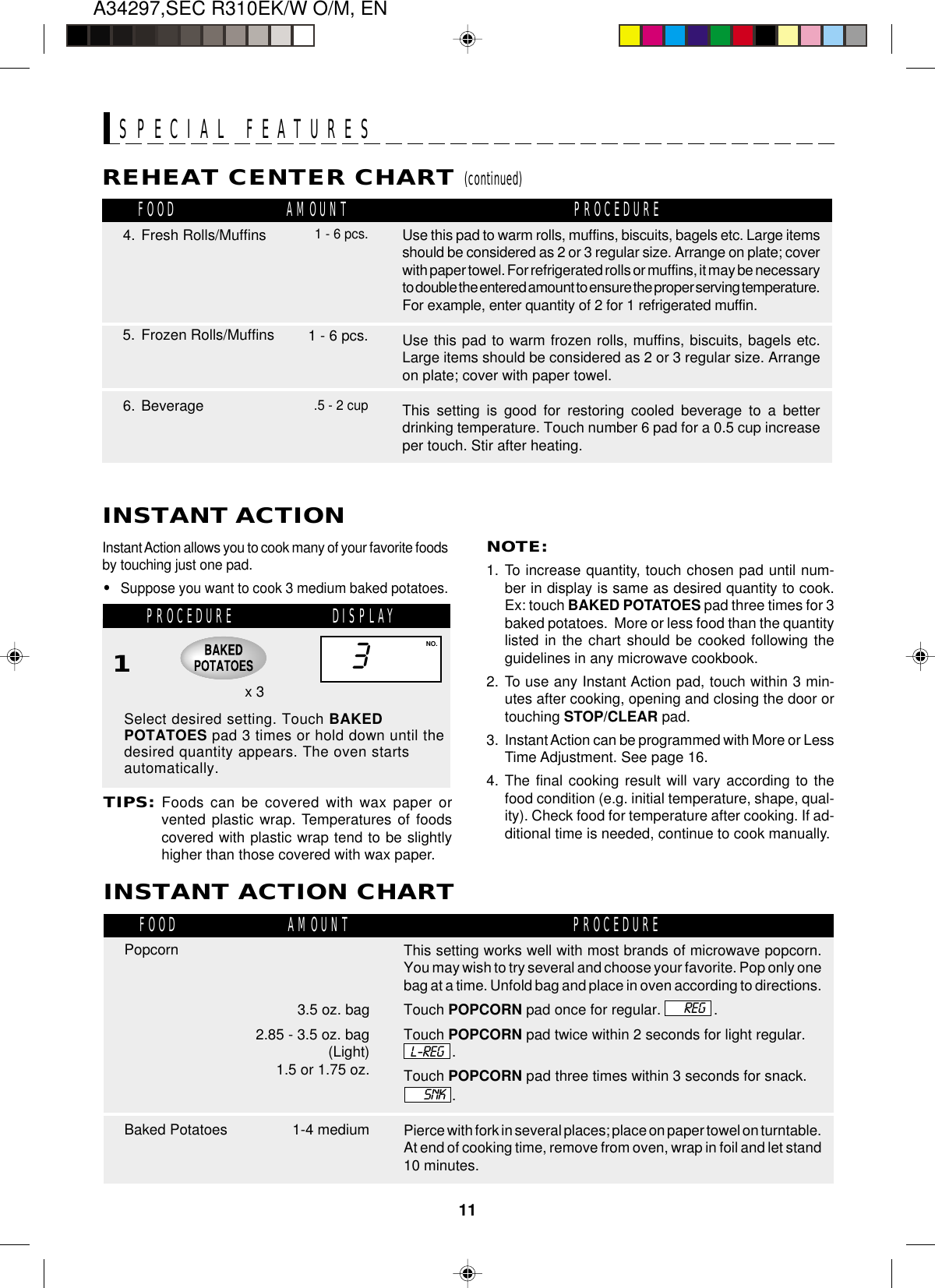 A34297,SEC R310EK/W O/M, EN11DISPLAYPROCEDUREBaked PotatoesInstant Action allows you to cook many of your favorite foodsby touching just one pad.•Suppose you want to cook 3 medium baked potatoes.Select desired setting. Touch BAKEDPOTATOES pad 3 times or hold down until thedesired quantity appears. The oven startsautomatically.NOTE:1. To increase quantity, touch chosen pad until num-ber in display is same as desired quantity to cook.Ex: touch BAKED POTATOES pad three times for 3baked potatoes.  More or less food than the quantitylisted in the chart should be cooked following theguidelines in any microwave cookbook.2. To use any Instant Action pad, touch within 3 min-utes after cooking, opening and closing the door ortouching STOP/CLEAR pad.3. Instant Action can be programmed with More or LessTime Adjustment. See page 16.4. The final cooking result will vary according to thefood condition (e.g. initial temperature, shape, qual-ity). Check food for temperature after cooking. If ad-ditional time is needed, continue to cook manually.1SPECIAL FEATURESINSTANT ACTION3NO.TIPS:Foods can be covered with wax paper orvented plastic wrap. Temperatures of foodscovered with plastic wrap tend to be slightlyhigher than those covered with wax paper.INSTANT ACTION CHARTx 3REHEAT CENTER CHART (continued)6. BeverageUse this pad to warm rolls, muffins, biscuits, bagels etc. Large itemsshould be considered as 2 or 3 regular size. Arrange on plate; coverwith paper towel. For refrigerated rolls or muffins, it may be necessaryto double the entered amount to ensure the proper serving temperature.For example, enter quantity of 2 for 1 refrigerated muffin.Use this pad to warm frozen rolls, muffins, biscuits, bagels etc.Large items should be considered as 2 or 3 regular size. Arrangeon plate; cover with paper towel.This setting is good for restoring cooled beverage to a betterdrinking temperature. Touch number 6 pad for a 0.5 cup increaseper touch. Stir after heating.1 - 6 pcs.5. Frozen Rolls/MuffinsFOOD PROCEDUREAMOUNT.5 - 2 cupREGL-REGSNK          3.5 oz. bag2.85 - 3.5 oz. bag(Light)           1.5 or 1.75 oz.1-4 mediumPopcornFOOD PROCEDUREAMOUNTSPECIAL FEATURESThis setting works well with most brands of microwave popcorn.You may wish to try several and choose your favorite. Pop only onebag at a time. Unfold bag and place in oven according to directions.Touch POPCORN pad once for regular.             .Touch POPCORN pad twice within 2 seconds for light regular..Touch POPCORN pad three times within 3 seconds for snack..Pierce with fork in several places; place on paper towel on turntable.At end of cooking time, remove from oven, wrap in foil and let stand10 minutes.1 - 6 pcs.4. Fresh Rolls/Muffins