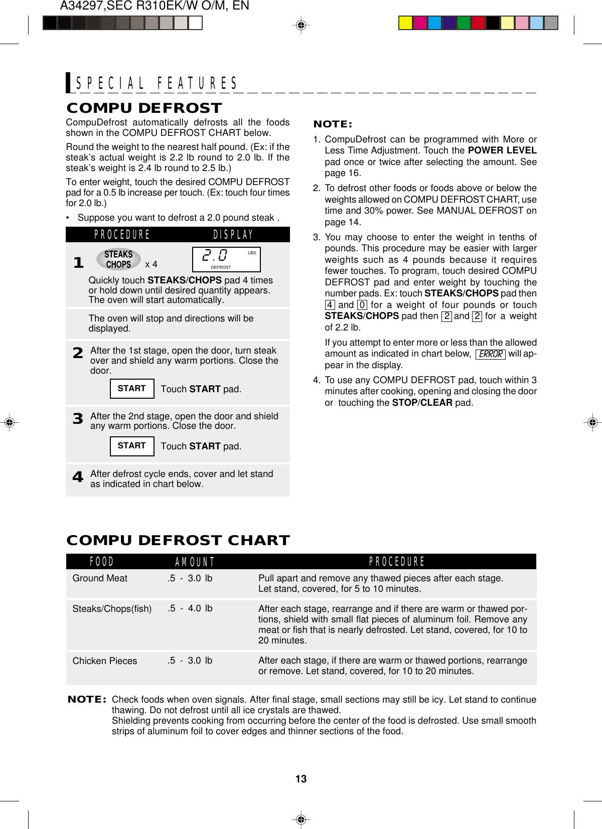 13A34297,SEC R310EK/W O/M, ENx 42.0DEFROSTLBS.CompuDefrost automatically defrosts all the foodsshown in the COMPU DEFROST CHART below.Round the weight to the nearest half pound. (Ex: if thesteak’s actual weight is 2.2 lb round to 2.0 lb. If thesteak’s weight is 2.4 lb round to 2.5 lb.)To enter weight, touch the desired COMPU DEFROSTpad for a 0.5 lb increase per touch. (Ex: touch four timesfor 2.0 lb.)•Suppose you want to defrost a 2.0 pound steak .SPECIAL FEATURESCOMPU DEFROST NOTE:1. CompuDefrost can be programmed with More orLess Time Adjustment. Touch the POWER LEVELpad once or twice after selecting the amount. Seepage 16.2. To defrost other foods or foods above or below theweights allowed on COMPU DEFROST CHART, usetime and 30% power. See MANUAL DEFROST onpage 14.3. You may choose to enter the weight in tenths ofpounds. This procedure may be easier with largerweights such as 4 pounds because it requiresfewer touches. To program, touch desired COMPUDEFROST pad and enter weight by touching thenumber pads. Ex: touch STEAKS/CHOPS pad then4 and 0 for a weight of four pounds or touchSTEAKS/CHOPS pad then 2 and 2 for a weightof 2.2 lb.If you attempt to enter more or less than the allowedamount as indicated in chart below, will ap-pear in the display.4. To use any COMPU DEFROST pad, touch within 3minutes after cooking, opening and closing the dooror  touching the STOP/CLEAR pad.PROCEDURE DISPLAY1Quickly touch STEAKS/CHOPS pad 4 timesor hold down until desired quantity appears.The oven will start automatically.2The oven will stop and directions will bedisplayed.START Touch START pad.3After the 2nd stage, open the door and shieldany warm portions. Close the door.START Touch START pad.4After defrost cycle ends, cover and let standas indicated in chart below.NOTE:Check foods when oven signals. After final stage, small sections may still be icy. Let stand to continuethawing. Do not defrost until all ice crystals are thawed.Shielding prevents cooking from occurring before the center of the food is defrosted. Use small smoothstrips of aluminum foil to cover edges and thinner sections of the food.FOOD AMOUNTCOMPU DEFROST CHARTPROCEDUREPull apart and remove any thawed pieces after each stage.Let stand, covered, for 5 to 10 minutes.Ground Meat .5 - 3.0 lbAfter each stage, rearrange and if there are warm or thawed por-tions, shield with small flat pieces of aluminum foil. Remove anymeat or fish that is nearly defrosted. Let stand, covered, for 10 to20 minutes.Steaks/Chops(fish)After each stage, if there are warm or thawed portions, rearrangeor remove. Let stand, covered, for 10 to 20 minutes.Chicken Pieces .5 - 3.0 lb.5 - 4.0 lbAfter the 1st stage, open the door, turn steakover and shield any warm portions. Close thedoor.ERROR