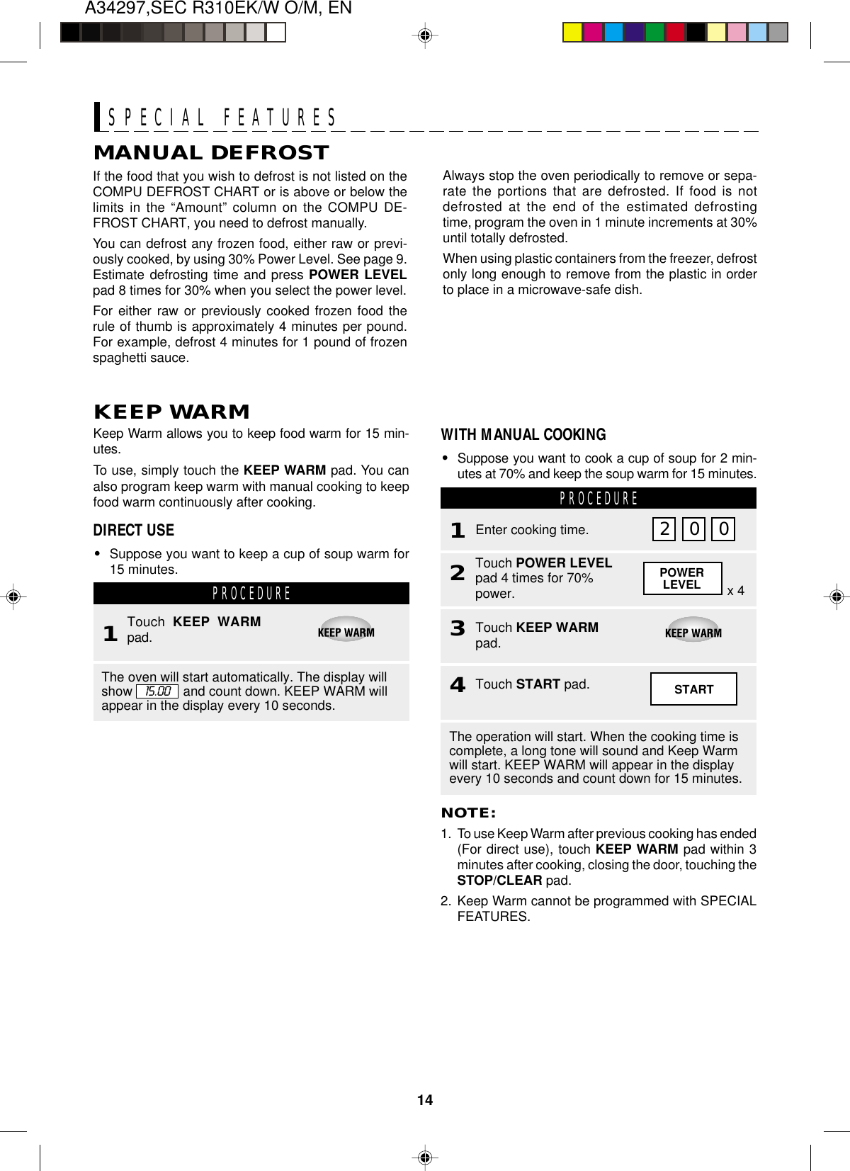 14A34297,SEC R310EK/W O/M, ENPOWERLEVELNOTE:1. To use Keep Warm after previous cooking has ended(For direct use), touch KEEP WARM pad within 3minutes after cooking, closing the door, touching theSTOP/CLEAR pad.2. Keep Warm cannot be programmed with SPECIALFEATURES.Keep Warm allows you to keep food warm for 15 min-utes.To use, simply touch the KEEP WARM pad. You canalso program keep warm with manual cooking to keepfood warm continuously after cooking.KEEP WARMMANUAL DEFROSTIf the food that you wish to defrost is not listed on theCOMPU DEFROST CHART or is above or below thelimits in the “Amount” column on the COMPU DE-FROST CHART, you need to defrost manually.You can defrost any frozen food, either raw or previ-ously cooked, by using 30% Power Level. See page 9.Estimate defrosting time and press POWER LEVELpad 8 times for 30% when you select the power level.For either raw or previously cooked frozen food therule of thumb is approximately 4 minutes per pound.For example, defrost 4 minutes for 1 pound of frozenspaghetti sauce.SPECIAL FEATURESPROCEDURE1Touch  KEEP WARMpad.The oven will start automatically. The display willshow and count down. KEEP WARM willappear in the display every 10 seconds.15.00WITH MANUAL COOKING•Suppose you want to cook a cup of soup for 2 min-utes at 70% and keep the soup warm for 15 minutes.PROCEDURE1Touch POWER LEVELpad 4 times for 70%power.2Touch KEEP WARMpad.3Enter cooking time.x 4Touch START pad.4STARTThe operation will start. When the cooking time iscomplete, a long tone will sound and Keep Warmwill start. KEEP WARM will appear in the displayevery 10 seconds and count down for 15 minutes.Always stop the oven periodically to remove or sepa-rate the portions that are defrosted. If food is notdefrosted at the end of the estimated defrostingtime, program the oven in 1 minute increments at 30%until totally defrosted.When using plastic containers from the freezer, defrostonly long enough to remove from the plastic in orderto place in a microwave-safe dish.DIRECT USE•Suppose you want to keep a cup of soup warm for15 minutes.2 0 0