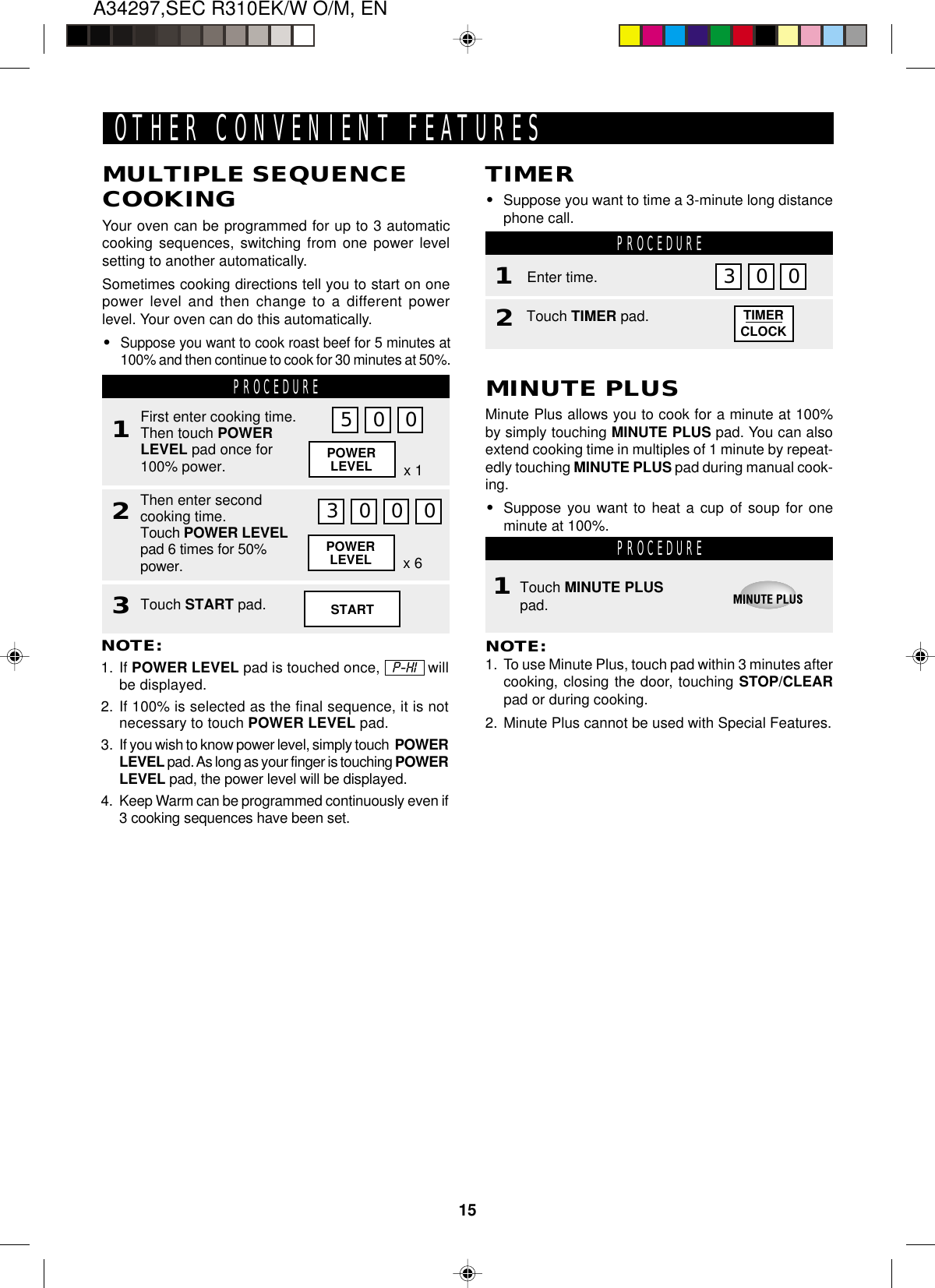 15A34297,SEC R310EK/W O/M, ENPOWERLEVEL x 6TIMERCLOCKOTHER CONVENIENT FEATURESMULTIPLE SEQUENCECOOKINGYour oven can be programmed for up to 3 automaticcooking sequences, switching from one power levelsetting to another automatically.Sometimes cooking directions tell you to start on onepower level and then change to a different powerlevel. Your oven can do this automatically.•Suppose you want to cook roast beef for 5 minutes at100% and then continue to cook for 30 minutes at 50%.PROCEDURE1Then enter secondcooking time.Touch POWER LEVELpad 6 times for 50%power.2First enter cooking time.Then touch POWERLEVEL pad once for100% power.NOTE:1. If POWER LEVEL pad is touched once,   P-HI   willbe displayed.2. If 100% is selected as the final sequence, it is notnecessary to touch POWER LEVEL pad.3. If you wish to know power level, simply touch  POWERLEVEL pad. As long as your finger is touching POWERLEVEL pad, the power level will be displayed.4. Keep Warm can be programmed continuously even if3 cooking sequences have been set.5 0 0POWERLEVEL x 13 0 0 0Touch START pad.3TIMER•Suppose you want to time a 3-minute long distancephone call. PROCEDURE1Touch TIMER pad.2Enter time. 0MINUTE PLUSMinute Plus allows you to cook for a minute at 100%by simply touching MINUTE PLUS pad. You can alsoextend cooking time in multiples of 1 minute by repeat-edly touching MINUTE PLUS pad during manual cook-ing.•Suppose you want to heat a cup of soup for oneminute at 100%. PROCEDURETouch MINUTE PLUSpad.NOTE:1. To use Minute Plus, touch pad within 3 minutes aftercooking, closing the door, touching STOP/CLEARpad or during cooking.2. Minute Plus cannot be used with Special Features.1START3 0