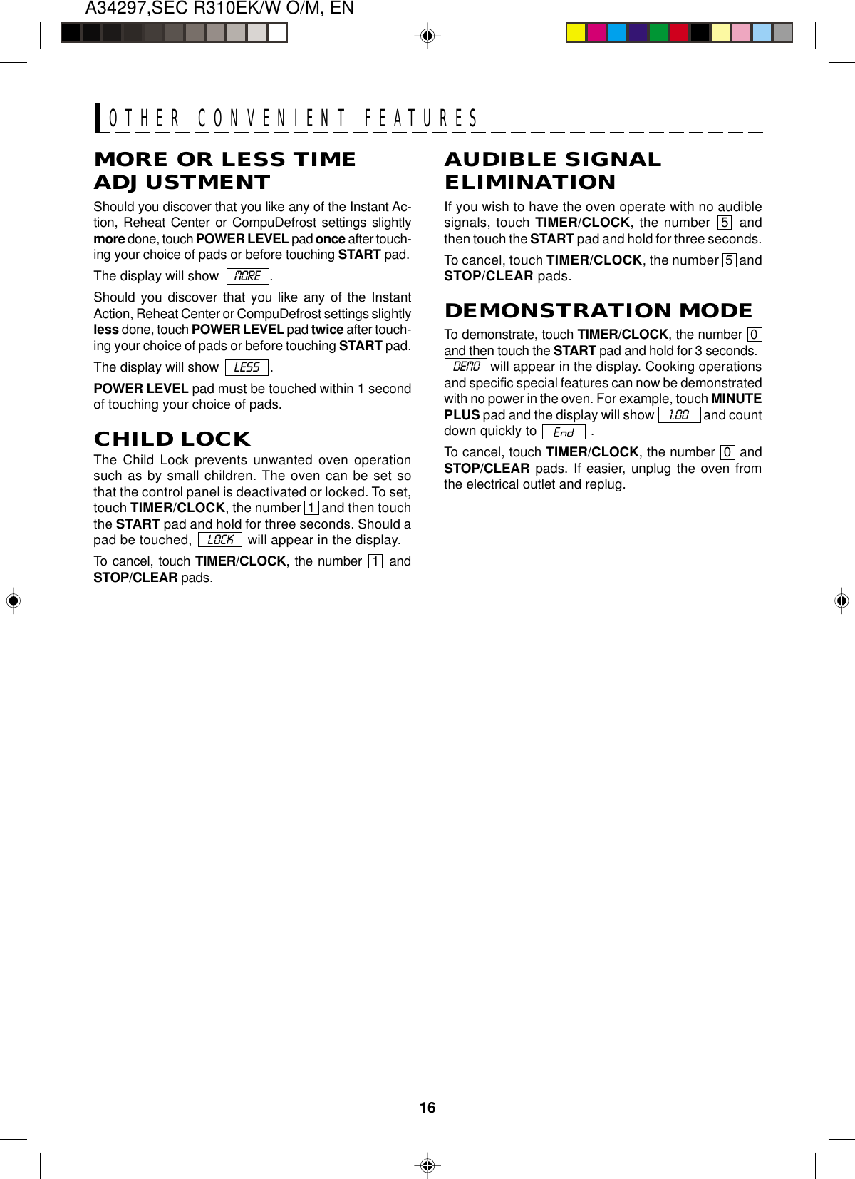 16A34297,SEC R310EK/W O/M, ENMORE OR LESS TIMEADJUSTMENTShould you discover that you like any of the Instant Ac-tion, Reheat Center or CompuDefrost settings slightlymore done, touch POWER LEVEL pad once after touch-ing your choice of pads or before touching START pad.The display will show    MORE   .Should you discover that you like any of the InstantAction, Reheat Center or CompuDefrost settings slightlyless done, touch POWER LEVEL pad twice after touch-ing your choice of pads or before touching START pad.The display will show    LESS   .POWER LEVEL pad must be touched within 1 secondof touching your choice of pads.CHILD LOCKThe Child Lock prevents unwanted oven operationsuch as by small children. The oven can be set sothat the control panel is deactivated or locked. To set,touch TIMER/CLOCK, the number  1  and then touchthe START pad and hold for three seconds. Should apad be touched,      LOCK      will appear in the display.To cancel, touch TIMER/CLOCK, the number  1  andSTOP/CLEAR pads.AUDIBLE SIGNALELIMINATIONIf you wish to have the oven operate with no audiblesignals, touch TIMER/CLOCK, the number  5  andthen touch the START pad and hold for three seconds.To cancel, touch TIMER/CLOCK, the number  5  andSTOP/CLEAR pads.DEMONSTRATION MODETo demonstrate, touch TIMER/CLOCK, the number  0and then touch the START pad and hold for 3 seconds.   DEMO    will appear in the display. Cooking operationsand specific special features can now be demonstratedwith no power in the oven. For example, touch MINUTEPLUS pad and the display will show       1.00       and countdown quickly to   .To cancel, touch TIMER/CLOCK, the number  0  andSTOP/CLEAR pads. If easier, unplug the oven fromthe electrical outlet and replug.OTHER CONVENIENT FEATURES