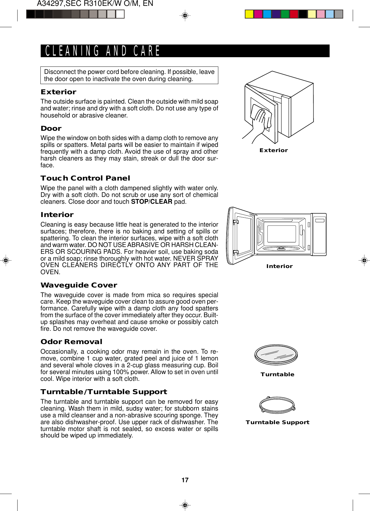 17A34297,SEC R310EK/W O/M, ENExteriorInteriorDisconnect the power cord before cleaning. If possible, leavethe door open to inactivate the oven during cleaning.ExteriorThe outside surface is painted. Clean the outside with mild soapand water; rinse and dry with a soft cloth. Do not use any type ofhousehold or abrasive cleaner.DoorWipe the window on both sides with a damp cloth to remove anyspills or spatters. Metal parts will be easier to maintain if wipedfrequently with a damp cloth. Avoid the use of spray and otherharsh cleaners as they may stain, streak or dull the door sur-face.Touch Control PanelWipe the panel with a cloth dampened slightly with water only.Dry with a soft cloth. Do not scrub or use any sort of chemicalcleaners. Close door and touch STOP/CLEAR pad.InteriorCleaning is easy because little heat is generated to the interiorsurfaces; therefore, there is no baking and setting of spills orspattering. To clean the interior surfaces, wipe with a soft clothand warm water. DO NOT USE ABRASIVE OR HARSH CLEAN-ERS OR SCOURING PADS. For heavier soil, use baking sodaor a mild soap; rinse thoroughly with hot water. NEVER SPRAYOVEN CLEANERS DIRECTLY ONTO ANY PART OF THEOVEN.Waveguide CoverThe waveguide cover is made from mica so requires specialcare. Keep the waveguide cover clean to assure good oven per-formance. Carefully wipe with a damp cloth any food spattersfrom the surface of the cover immediately after they occur. Built-up splashes may overheat and cause smoke or possibly catchfire. Do not remove the waveguide cover.Odor RemovalOccasionally, a cooking odor may remain in the oven. To re-move, combine 1 cup water, grated peel and juice of 1 lemonand several whole cloves in a 2-cup glass measuring cup. Boilfor several minutes using 100% power. Allow to set in oven untilcool. Wipe interior with a soft cloth.Turntable/Turntable SupportThe turntable and turntable support can be removed for easycleaning. Wash them in mild, sudsy water; for stubborn stainsuse a mild cleanser and a non-abrasive scouring sponge. Theyare also dishwasher-proof. Use upper rack of dishwasher. Theturntable motor shaft is not sealed, so excess water or spillsshould be wiped up immediately.Turntable SupportCLEANING AND CARETurntable