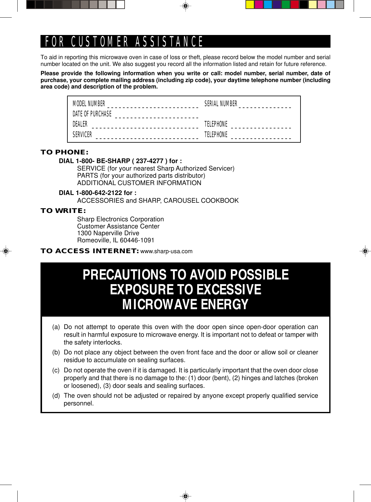 TO PHONE:DIAL 1-800- BE-SHARP ( 237-4277 ) for :SERVICE (for your nearest Sharp Authorized Servicer)PARTS (for your authorized parts distributor)ADDITIONAL CUSTOMER INFORMATIONDIAL 1-800-642-2122 for :ACCESSORIES and SHARP, CAROUSEL COOKBOOKTO WRITE:Sharp Electronics CorporationCustomer Assistance Center1300 Naperville DriveRomeoville, IL 60446-1091TO ACCESS INTERNET: www.sharp-usa.comTo aid in reporting this microwave oven in case of loss or theft, please record below the model number and serialnumber located on the unit. We also suggest you record all the information listed and retain for future reference.Please provide the following information when you write or call: model number, serial number, date ofpurchase, your complete mailing address (including zip code), your daytime telephone number (includingarea code) and description of the problem.MODEL NUMBER ________________________ SERIAL NUMBER ______________DATE OF PURCHASE ______________________DEALER ____________________________ TELEPHONE ________________SERVICER ___________________________ TELEPHONE ________________PRECAUTIONS TO AVOID POSSIBLEEXPOSURE TO EXCESSIVEMICROWAVE ENERGY(a) Do not attempt to operate this oven with the door open since open-door operation canresult in harmful exposure to microwave energy. It is important not to defeat or tamper withthe safety interlocks.(b) Do not place any object between the oven front face and the door or allow soil or cleanerresidue to accumulate on sealing surfaces.(c) Do not operate the oven if it is damaged. It is particularly important that the oven door closeproperly and that there is no damage to the: (1) door (bent), (2) hinges and latches (brokenor loosened), (3) door seals and sealing surfaces.(d) The oven should not be adjusted or repaired by anyone except properly qualified servicepersonnel.FOR CUSTOMER ASSISTANCE