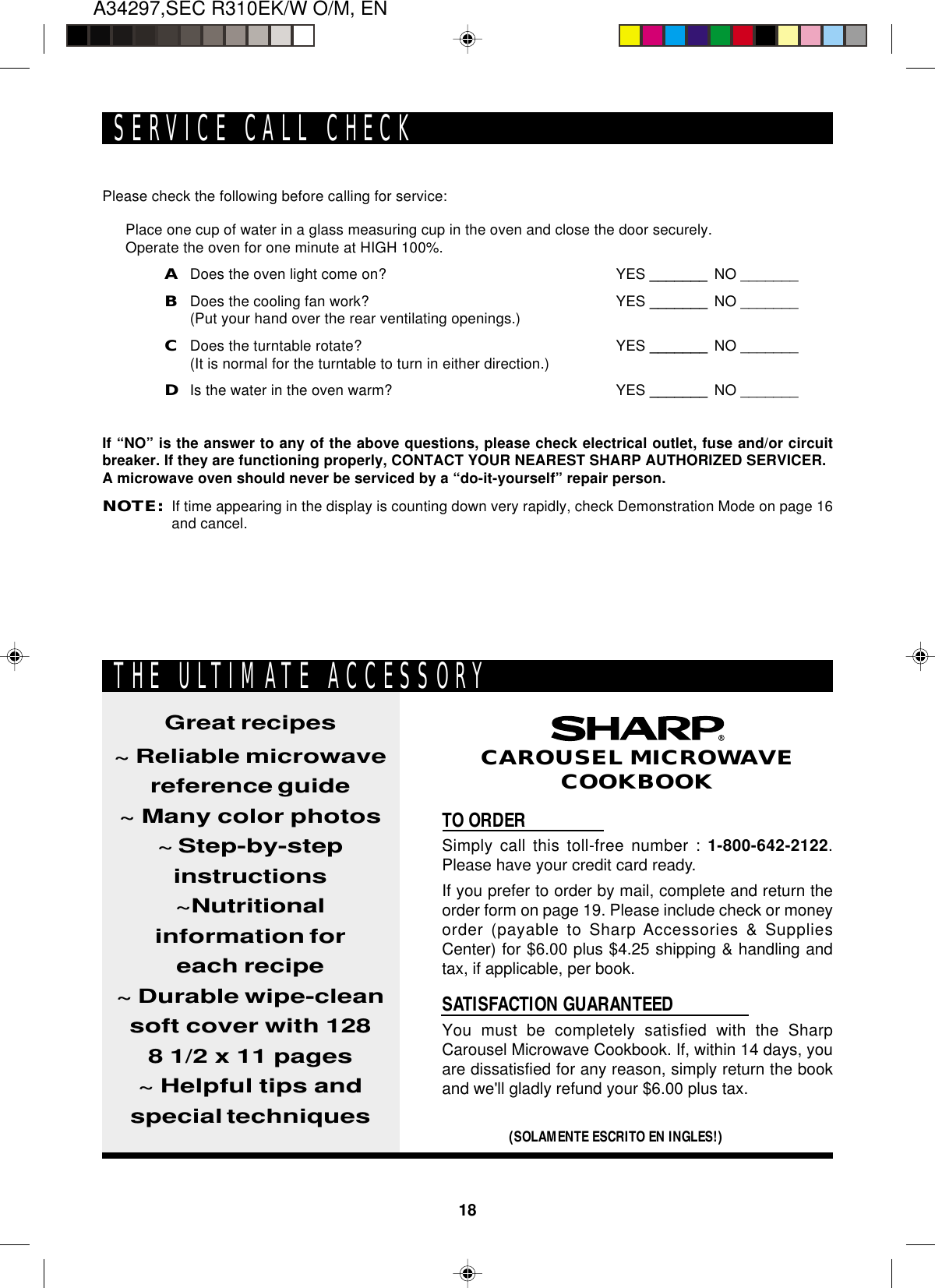 18A34297,SEC R310EK/W O/M, ENPlease check the following before calling for service:Place one cup of water in a glass measuring cup in the oven and close the door securely.Operate the oven for one minute at HIGH 100%.ADoes the oven light come on? YES _______ NO _______BDoes the cooling fan work? YES _______ NO _______(Put your hand over the rear ventilating openings.)CDoes the turntable rotate? YES _______ NO _______(It is normal for the turntable to turn in either direction.)DIs the water in the oven warm? YES _______ NO _______If “NO” is the answer to any of the above questions, please check electrical outlet, fuse and/or circuitbreaker. If they are functioning properly, CONTACT YOUR NEAREST SHARP AUTHORIZED SERVICER.A microwave oven should never be serviced by a “do-it-yourself” repair person.NOTE:If time appearing in the display is counting down very rapidly, check Demonstration Mode on page 16and cancel.SERVICE CALL CHECKTO ORDERSimply call this toll-free number : 1-800-642-2122.Please have your credit card ready.If you prefer to order by mail, complete and return theorder form on page 19. Please include check or moneyorder (payable to Sharp Accessories &amp; SuppliesCenter) for $6.00 plus $4.25 shipping &amp; handling andtax, if applicable, per book.SATISFACTION GUARANTEEDYou must be completely satisfied with the SharpCarousel Microwave Cookbook. If, within 14 days, youare dissatisfied for any reason, simply return the bookand we&apos;ll gladly refund your $6.00 plus tax.Great recipes~ Reliable microwavereference guide~ Many color photos~ Step-by-stepinstructions~Nutritionalinformation foreach recipe~ Durable wipe-cleansoft cover with 1288 1/2 x 11 pages~ Helpful tips andspecial techniques(SOLAMENTE ESCRITO EN INGLES!)CAROUSEL MICROWAVECOOKBOOKTHE ULTIMATE ACCESSORY