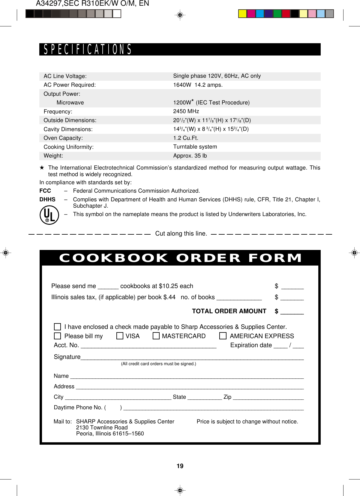 19A34297,SEC R310EK/W O/M, ENCut along this line.SPECIFICATIONSAC Line Voltage:AC Power Required:Output Power:   MicrowaveFrequency:Outside Dimensions:Cavity Dimensions:Oven Capacity:Cooking Uniformity:Weight:Single phase 120V, 60Hz, AC only1640W  14.2 amps.1200W★ (IEC Test Procedure)2450 MHz201/2”(W) x 117/8”(H) x 171/8”(D)143/4”(W) x 8 3/4”(H) x 153/4”(D)1.2 Cu.Ft.Turntable systemApprox. 35 lbPERSONAL RECIPES AND NOTESI have enclosed a check made payable to Sharp Accessories &amp; Supplies Center.Please bill my VISA MASTERCARD  AMERICAN EXPRESSAcct. No. _______________________________________        Expiration date ____ / ____Signature_________________________________________________________________(All credit card orders must be signed.)Name ____________________________________________________________________________Address __________________________________________________________________________City __________________________________ State ___________ Zip ________________________Daytime Phone No. (         ) ___________________________________________________________Please send me ______ cookbooks at $10.25 each $ _______Illinois sales tax, (if applicable) per book $.44   no. of books _____________ $ _______TOTAL ORDER AMOUNT $ _______Price is subject to change without notice.COOKBOOK ORDER FORMMail to: SHARP Accessories &amp; Supplies Center2130 Townline RoadPeoria, Illinois 61615–1560★The International Electrotechnical Commission’s standardized method for measuring output wattage. Thistest method is widely recognized.In compliance with standards set by:FCC –Federal Communications Commission Authorized.DHHS –Complies with Department of Health and Human Services (DHHS) rule, CFR, Title 21, Chapter I,Subchapter J.–This symbol on the nameplate means the product is listed by Underwriters Laboratories, Inc.