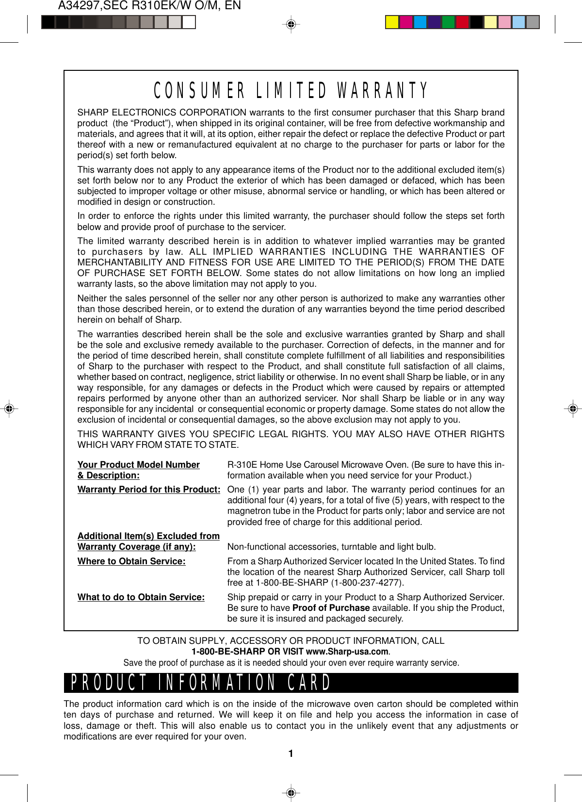 A34297,SEC R310EK/W O/M, EN1CONSUMER LIMITED WARRANTYSHARP ELECTRONICS CORPORATION warrants to the first consumer purchaser that this Sharp brandproduct  (the “Product”), when shipped in its original container, will be free from defective workmanship andmaterials, and agrees that it will, at its option, either repair the defect or replace the defective Product or partthereof with a new or remanufactured equivalent at no charge to the purchaser for parts or labor for theperiod(s) set forth below.This warranty does not apply to any appearance items of the Product nor to the additional excluded item(s)set forth below nor to any Product the exterior of which has been damaged or defaced, which has beensubjected to improper voltage or other misuse, abnormal service or handling, or which has been altered ormodified in design or construction.In order to enforce the rights under this limited warranty, the purchaser should follow the steps set forthbelow and provide proof of purchase to the servicer.The limited warranty described herein is in addition to whatever implied warranties may be grantedto purchasers by law. ALL IMPLIED WARRANTIES INCLUDING THE WARRANTIES OFMERCHANTABILITY AND FITNESS FOR USE ARE LIMITED TO THE PERIOD(S) FROM THE DATEOF PURCHASE SET FORTH BELOW. Some states do not allow limitations on how long an impliedwarranty lasts, so the above limitation may not apply to you.Neither the sales personnel of the seller nor any other person is authorized to make any warranties otherthan those described herein, or to extend the duration of any warranties beyond the time period describedherein on behalf of Sharp.The warranties described herein shall be the sole and exclusive warranties granted by Sharp and shallbe the sole and exclusive remedy available to the purchaser. Correction of defects, in the manner and forthe period of time described herein, shall constitute complete fulfillment of all liabilities and responsibilitiesof Sharp to the purchaser with respect to the Product, and shall constitute full satisfaction of all claims,whether based on contract, negligence, strict liability or otherwise. In no event shall Sharp be liable, or in anyway responsible, for any damages or defects in the Product which were caused by repairs or attemptedrepairs performed by anyone other than an authorized servicer. Nor shall Sharp be liable or in any wayresponsible for any incidental  or consequential economic or property damage. Some states do not allow theexclusion of incidental or consequential damages, so the above exclusion may not apply to you.THIS WARRANTY GIVES YOU SPECIFIC LEGAL RIGHTS. YOU MAY ALSO HAVE OTHER RIGHTSWHICH VARY FROM STATE TO STATE.Your Product Model Number&amp; Description:Warranty Period for this Product:Additional Item(s) Excluded fromWarranty Coverage (if any):Where to Obtain Service:What to do to Obtain Service:R-310E Home Use Carousel Microwave Oven. (Be sure to have this in-formation available when you need service for your Product.)One (1) year parts and labor. The warranty period continues for anadditional four (4) years, for a total of five (5) years, with respect to themagnetron tube in the Product for parts only; labor and service are notprovided free of charge for this additional period.Non-functional accessories, turntable and light bulb.From a Sharp Authorized Servicer located In the United States. To findthe location of the nearest Sharp Authorized Servicer, call Sharp tollfree at 1-800-BE-SHARP (1-800-237-4277).Ship prepaid or carry in your Product to a Sharp Authorized Servicer.Be sure to have Proof of Purchase available. If you ship the Product,be sure it is insured and packaged securely.PRODUCT INFORMATION CARDThe product information card which is on the inside of the microwave oven carton should be completed withinten days of purchase and returned. We will keep it on file and help you access the information in case ofloss, damage or theft. This will also enable us to contact you in the unlikely event that any adjustments ormodifications are ever required for your oven.TO OBTAIN SUPPLY, ACCESSORY OR PRODUCT INFORMATION, CALL1-800-BE-SHARP OR VISIT www.Sharp-usa.com.Save the proof of purchase as it is needed should your oven ever require warranty service.