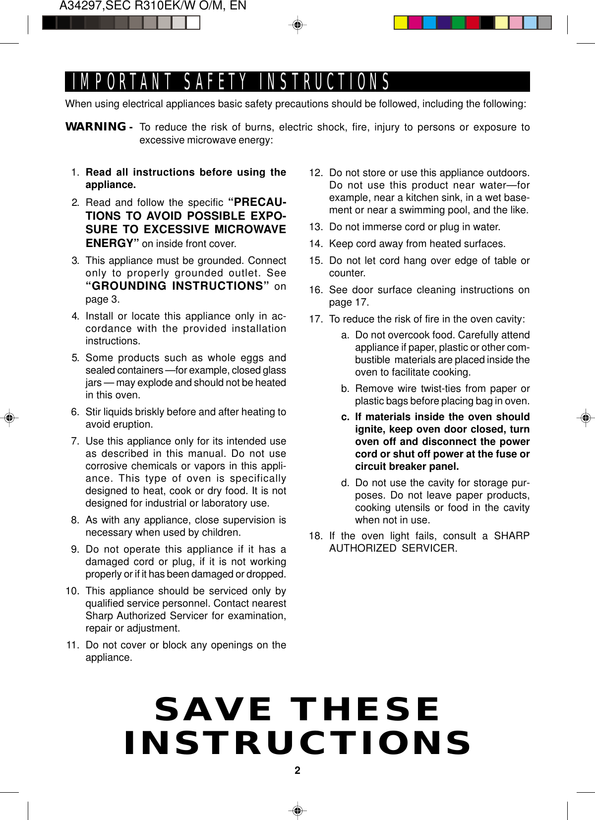 A34297,SEC R310EK/W O/M, EN2SAVE THESEINSTRUCTIONSIMPORTANT SAFETY INSTRUCTIONSWhen using electrical appliances basic safety precautions should be followed, including the following:WARNING - To reduce the risk of burns, electric shock, fire, injury to persons or exposure toexcessive microwave energy:1. Read all instructions before using theappliance.2. Read and follow the specific “PRECAU-TIONS TO AVOID POSSIBLE EXPO-SURE TO EXCESSIVE MICROWAVEENERGY” on inside front cover.3. This appliance must be grounded. Connectonly to properly grounded outlet. See“GROUNDING INSTRUCTIONS” onpage 3.4. Install or locate this appliance only in ac-cordance with the provided installationinstructions.5. Some products such as whole eggs andsealed containers —for example, closed glassjars — may explode and should not be heatedin this oven.6. Stir liquids briskly before and after heating toavoid eruption.7. Use this appliance only for its intended useas described in this manual. Do not usecorrosive chemicals or vapors in this appli-ance. This type of oven is specificallydesigned to heat, cook or dry food. It is notdesigned for industrial or laboratory use.8. As with any appliance, close supervision isnecessary when used by children.9. Do not operate this appliance if it has adamaged cord or plug, if it is not workingproperly or if it has been damaged or dropped.10. This appliance should be serviced only byqualified service personnel. Contact nearestSharp Authorized Servicer for examination,repair or adjustment.11. Do not cover or block any openings on theappliance.12. Do not store or use this appliance outdoors.Do not use this product near water—forexample, near a kitchen sink, in a wet base-ment or near a swimming pool, and the like.13. Do not immerse cord or plug in water.14. Keep cord away from heated surfaces.15. Do not let cord hang over edge of table orcounter.16. See door surface cleaning instructions onpage 17.17. To reduce the risk of fire in the oven cavity:a. Do not overcook food. Carefully attendappliance if paper, plastic or other com-bustible  materials are placed inside theoven to facilitate cooking.b. Remove wire twist-ties from paper orplastic bags before placing bag in oven.c. If materials inside the oven shouldignite, keep oven door closed, turnoven off and disconnect the powercord or shut off power at the fuse orcircuit breaker panel.d. Do not use the cavity for storage pur-poses. Do not leave paper products,cooking utensils or food in the cavitywhen not in use.18. If the oven light fails, consult a SHARPAUTHORIZED SERVICER.