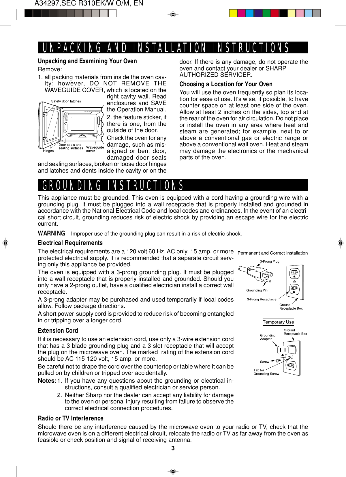 A34297,SEC R310EK/W O/M, EN3Unpacking and Examining Your OvenRemove:1. all packing materials from inside the oven cav-ity; however, DO NOT REMOVE THEWAVEGUIDE COVER, which is located on theright cavity wall. Readenclosures and SAVEthe Operation Manual.2. the feature sticker, ifthere is one, from theoutside of the door.Check the oven for anydamage, such as mis-aligned or bent door,damaged door sealsand sealing surfaces, broken or loose door hingesand latches and dents inside the cavity or on theThis appliance must be grounded. This oven is equipped with a cord having a grounding wire with agrounding plug. It must be plugged into a wall receptacle that is properly installed and grounded inaccordance with the National Electrical Code and local codes and ordinances. In the event of an electri-cal short circuit, grounding reduces risk of electric shock by providing an escape wire for the electriccurrent.WARNING – Improper use of the grounding plug can result in a risk of electric shock.Electrical RequirementsThe electrical requirements are a 120 volt 60 Hz, AC only, 15 amp. or moreprotected electrical supply. It is recommended that a separate circuit serv-ing only this appliance be provided.The oven is equipped with a 3-prong grounding plug. It must be pluggedinto a wall receptacle that is properly installed and grounded. Should youonly have a 2-prong outlet, have a qualified electrician install a correct wallreceptacle.A 3-prong adapter may be purchased and used temporarily if local codesallow. Follow package directions.A short power-supply cord is provided to reduce risk of becoming entangledin or tripping over a longer cord.Extension CordIf it is necessary to use an extension cord, use only a 3-wire extension cordthat has a 3-blade grounding plug and a 3-slot receptacle that will acceptthe plug on the microwave oven. The marked  rating of the extension cordshould be AC 115-120 volt, 15 amp. or more.Be careful not to drape the cord over the countertop or table where it can bepulled on by children or tripped over accidentally.Notes:1. If you have any questions about the grounding or electrical in-structions, consult a qualified electrician or service person.2. Neither Sharp nor the dealer can accept any liability for damageto the oven or personal injury resulting from failure to observe thecorrect electrical connection procedures.Radio or TV InterferenceShould there be any interference caused by the microwave oven to your radio or TV, check that themicrowave oven is on a different electrical circuit, relocate the radio or TV as far away from the oven asfeasible or check position and signal of receiving antenna.UNPACKING AND INSTALLATION INSTRUCTIONSGROUNDING INSTRUCTIONSdoor. If there is any damage, do not operate theoven and contact your dealer or SHARPAUTHORIZED SERVICER.Choosing a Location for Your OvenYou will use the oven frequently so plan its loca-tion for ease of use. It&apos;s wise, if possible, to havecounter space on at least one side of the oven.Allow at least 2 inches on the sides, top and atthe rear of the oven for air circulation. Do not placeor install the oven in any area where heat andsteam are generated; for example, next to orabove a conventional gas or electric range orabove a conventional wall oven. Heat and steammay damage the electronics or the mechanicalparts of the oven.