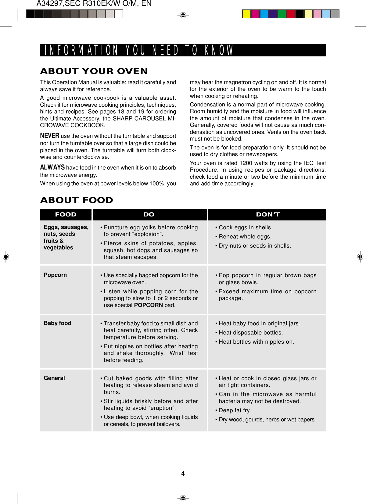 A34297,SEC R310EK/W O/M, EN4INFORMATION YOU NEED TO KNOWABOUT YOUR OVENThis Operation Manual is valuable: read it carefully andalways save it for reference.A good microwave cookbook is a valuable asset.Check it for microwave cooking principles, techniques,hints and recipes. See pages 18 and 19 for orderingthe Ultimate Accessory, the SHARP CAROUSEL MI-CROWAVE COOKBOOK.NEVER use the oven without the turntable and supportnor turn the turntable over so that a large dish could beplaced in the oven. The turntable will turn both clock-wise and counterclockwise.ALWAYS have food in the oven when it is on to absorbthe microwave energy.When using the oven at power levels below 100%, youEggs, sausages,nuts, seedsfruits &amp;vegetablesPopcornBaby foodGeneralABOUT FOOD•Puncture egg yolks before cookingto prevent “explosion”.•Pierce skins of potatoes, apples,squash, hot dogs and sausages sothat steam escapes.• Use specially bagged popcorn for themicrowave oven.•Listen while popping corn for thepopping to slow to 1 or 2 seconds oruse special POPCORN pad.•Transfer baby food to small dish andheat carefully, stirring often. Checktemperature before serving.•Put nipples on bottles after heatingand shake thoroughly. “Wrist” testbefore feeding.•Cut baked goods with filling afterheating to release steam and avoidburns.•Stir liquids briskly before and afterheating to avoid “eruption”.•Use deep bowl, when cooking liquidsor cereals, to prevent boilovers.•Cook eggs in shells.•Reheat whole eggs.•Dry nuts or seeds in shells.•Pop popcorn in regular brown bagsor glass bowls.•Exceed maximum time on popcornpackage.•Heat baby food in original jars.•Heat disposable bottles.•Heat bottles with nipples on.•Heat or cook in closed glass jars orair tight containers.•Can in the microwave as harmfulbacteria may not be destroyed.•Deep fat fry.•Dry wood, gourds, herbs or wet papers.DO DON’TFOODmay hear the magnetron cycling on and off. It is normalfor the exterior of the oven to be warm to the touchwhen cooking or reheating.Condensation is a normal part of microwave cooking.Room humidity and the moisture in food will influencethe amount of moisture that condenses in the oven.Generally, covered foods will not cause as much con-densation as uncovered ones. Vents on the oven backmust not be blocked.The oven is for food preparation only. It should not beused to dry clothes or newspapers.Your oven is rated 1200 watts by using the IEC TestProcedure. In using recipes or package directions,check food a minute or two before the minimum timeand add time accordingly.