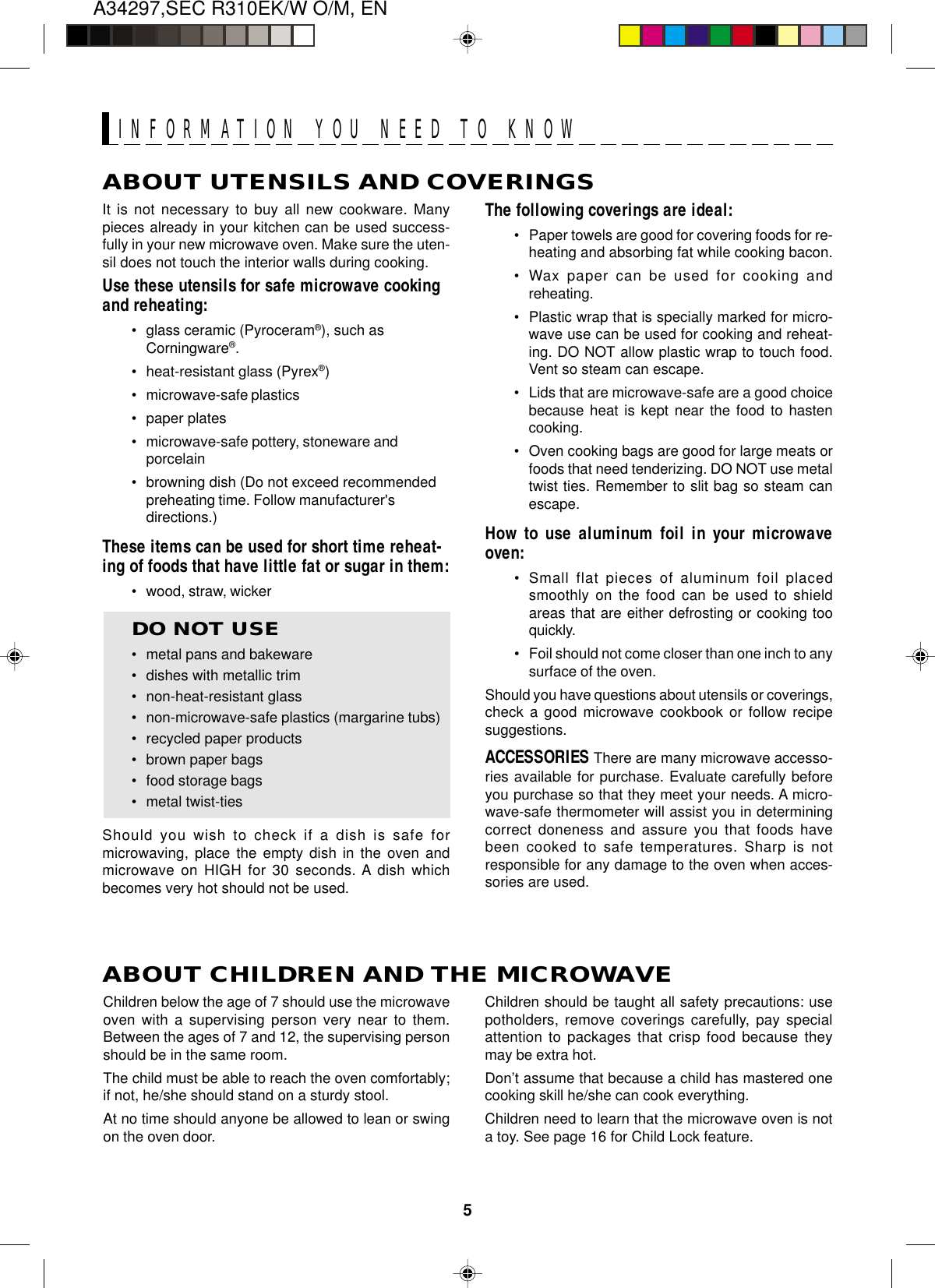 A34297,SEC R310EK/W O/M, EN5ABOUT UTENSILS AND COVERINGSThe following coverings are ideal:•Paper towels are good for covering foods for re-heating and absorbing fat while cooking bacon.•Wax paper can be used for cooking andreheating.•Plastic wrap that is specially marked for micro-wave use can be used for cooking and reheat-ing. DO NOT allow plastic wrap to touch food.Vent so steam can escape.•Lids that are microwave-safe are a good choicebecause heat is kept near the food to hastencooking.•Oven cooking bags are good for large meats orfoods that need tenderizing. DO NOT use metaltwist ties. Remember to slit bag so steam canescape.How to use aluminum foil in your microwaveoven:•Small flat pieces of aluminum foil placedsmoothly on the food can be used to shieldareas that are either defrosting or cooking tooquickly.•Foil should not come closer than one inch to anysurface of the oven.Should you have questions about utensils or coverings,check a good microwave cookbook or follow recipesuggestions.ACCESSORIES There are many microwave accesso-ries available for purchase. Evaluate carefully beforeyou purchase so that they meet your needs. A micro-wave-safe thermometer will assist you in determiningcorrect doneness and assure you that foods havebeen cooked to safe temperatures. Sharp is notresponsible for any damage to the oven when acces-sories are used.Children should be taught all safety precautions: usepotholders, remove coverings carefully, pay specialattention to packages that crisp food because theymay be extra hot.Don’t assume that because a child has mastered onecooking skill he/she can cook everything.Children need to learn that the microwave oven is nota toy. See page 16 for Child Lock feature.It is not necessary to buy all new cookware. Manypieces already in your kitchen can be used success-fully in your new microwave oven. Make sure the uten-sil does not touch the interior walls during cooking.Use these utensils for safe microwave cookingand reheating:•glass ceramic (Pyroceram®), such asCorningware®.•heat-resistant glass (Pyrex®)•microwave-safe plastics•paper plates•microwave-safe pottery, stoneware andporcelain•browning dish (Do not exceed recommendedpreheating time. Follow manufacturer&apos;sdirections.)These items can be used for short time reheat-ing of foods that have little fat or sugar in them:•wood, straw, wickerDO NOT USE•metal pans and bakeware•dishes with metallic trim•non-heat-resistant glass•non-microwave-safe plastics (margarine tubs)•recycled paper products•brown paper bags•food storage bags•metal twist-tiesShould you wish to check if a dish is safe formicrowaving, place the empty dish in the oven andmicrowave on HIGH for 30 seconds. A dish whichbecomes very hot should not be used.ABOUT CHILDREN AND THE MICROWAVEChildren below the age of 7 should use the microwaveoven with a supervising person very near to them.Between the ages of 7 and 12, the supervising personshould be in the same room.The child must be able to reach the oven comfortably;if not, he/she should stand on a sturdy stool.At no time should anyone be allowed to lean or swingon the oven door.INFORMATION YOU NEED TO KNOW