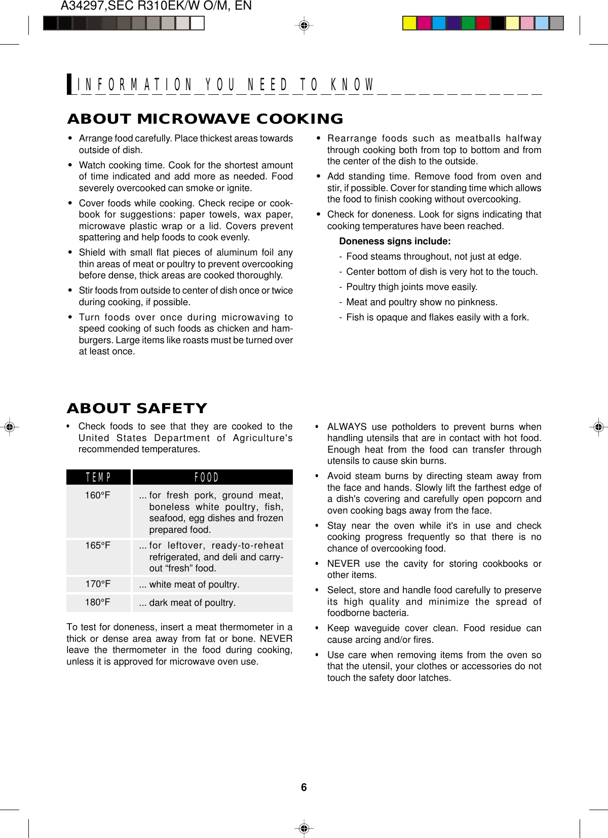 A34297,SEC R310EK/W O/M, EN6ABOUT MICROWAVE COOKING•Arrange food carefully. Place thickest areas towardsoutside of dish.•Watch cooking time. Cook for the shortest amountof time indicated and add more as needed. Foodseverely overcooked can smoke or ignite.•Cover foods while cooking. Check recipe or cook-book for suggestions: paper towels, wax paper,microwave plastic wrap or a lid. Covers preventspattering and help foods to cook evenly.•Shield with small flat pieces of aluminum foil anythin areas of meat or poultry to prevent overcookingbefore dense, thick areas are cooked thoroughly.•Stir foods from outside to center of dish once or twiceduring cooking, if possible.•Turn foods over once during microwaving tospeed cooking of such foods as chicken and ham-burgers. Large items like roasts must be turned overat least once.INFORMATION YOU NEED TO KNOW•Rearrange foods such as meatballs halfwaythrough cooking both from top to bottom and fromthe center of the dish to the outside.•Add standing time. Remove food from oven andstir, if possible. Cover for standing time which allowsthe food to finish cooking without overcooking.•Check for doneness. Look for signs indicating thatcooking temperatures have been reached.Doneness signs include:- Food steams throughout, not just at edge.- Center bottom of dish is very hot to the touch.- Poultry thigh joints move easily.- Meat and poultry show no pinkness.- Fish is opaque and flakes easily with a fork.•Check foods to see that they are cooked to theUnited States Department of Agriculture&apos;srecommended temperatures.To test for doneness, insert a meat thermometer in athick or dense area away from fat or bone. NEVERleave the thermometer in the food during cooking,unless it is approved for microwave oven use.•ALWAYS use potholders to prevent burns whenhandling utensils that are in contact with hot food.Enough heat from the food can transfer throughutensils to cause skin burns.•Avoid steam burns by directing steam away fromthe face and hands. Slowly lift the farthest edge ofa dish&apos;s covering and carefully open popcorn andoven cooking bags away from the face.•Stay near the oven while it&apos;s in use and checkcooking progress frequently so that there is nochance of overcooking food.•NEVER use the cavity for storing cookbooks orother items.•Select, store and handle food carefully to preserveits high quality and minimize the spread offoodborne bacteria.•Keep waveguide cover clean. Food residue cancause arcing and/or fires.•Use care when removing items from the oven sothat the utensil, your clothes or accessories do nottouch the safety door latches.ABOUT SAFETY... for fresh pork, ground meat,boneless white poultry, fish,seafood, egg dishes and frozenprepared food.... for leftover, ready-to-reheatrefrigerated, and deli and carry-out “fresh” food.... white meat of poultry.... dark meat of poultry.160°FTEMP FOOD165°F170°F180°F