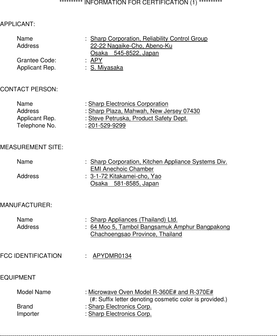   ********** INFORMATION FOR CERTIFICATION (1) **********   APPLICANT:   Name  :   Sharp Corporation, Reliability Control Group  Address    22-22 Nagaike-Cho, Abeno-Ku     Osaka  545-8522, Japan  Grantee Code:  :   APY  Applicant Rep.  :   S. Miyasaka   CONTACT PERSON:    Name  : Sharp Electronics Corporation  Address  : Sharp Plaza, Mahwah, New Jersey 07430  Applicant Rep.  : Steve Petruska, Product Safety Dept.  Telephone No.  : 201-529-9299   MEASUREMENT SITE:   Name  :   Sharp Corporation, Kitchen Appliance Systems Div.     EMI Anechoic Chamber  Address  :   3-1-72 Kitakamei-cho, Yao     Osaka  581-8585, Japan   MANUFACTURER:   Name  :   Sharp Appliances (Thailand) Ltd.  Address  :   64 Moo 5, Tambol Bangsamuk Amphur Bangpakong     Chachoengsao Province, Thailand   FCC IDENTIFICATION  :  APYDMR0134   EQUIPMENT     Model Name  : Microwave Oven Model R-360E# and R-370E#       (#: Suffix letter denoting cosmetic color is provided.)  Brand  : Sharp Electronics Corp.  Importer  : Sharp Electronics Corp.   -----------------------------------------------------------------------------------------------------------------------------------------  