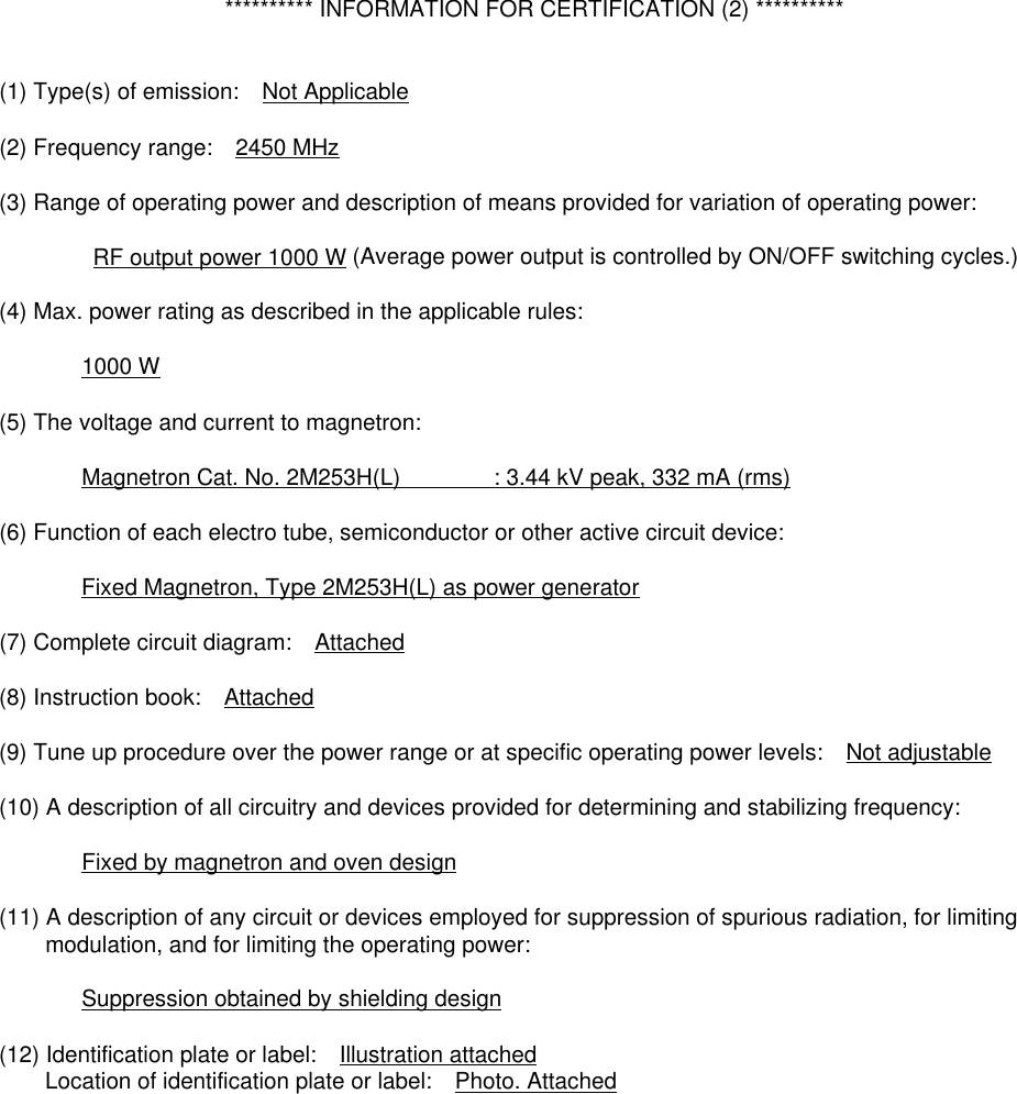   ********** INFORMATION FOR CERTIFICATION (2) **********  (1) Type(s) of emission:    Not Applicable  (2) Frequency range:    2450 MHz  (3) Range of operating power and description of means provided for variation of operating power:      RF output power 1000 W (Average power output is controlled by ON/OFF switching cycles.)  (4) Max. power rating as described in the applicable rules:     1000 W  (5) The voltage and current to magnetron:      Magnetron Cat. No. 2M253H(L)      : 3.44 kV peak, 332 mA (rms)  (6) Function of each electro tube, semiconductor or other active circuit device:           Fixed Magnetron, Type 2M253H(L) as power generator  (7) Complete circuit diagram:    Attached  (8) Instruction book:    Attached  (9) Tune up procedure over the power range or at specific operating power levels:    Not adjustable  (10) A description of all circuitry and devices provided for determining and stabilizing frequency:         Fixed by magnetron and oven design  (11) A description of any circuit or devices employed for suppression of spurious radiation, for limiting           modulation, and for limiting the operating power:    Suppression obtained by shielding design  (12) Identification plate or label:    Illustration attached     Location of identification plate or label:  Photo. Attached  