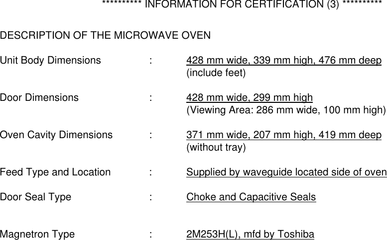   ********** INFORMATION FOR CERTIFICATION (3) **********  DESCRIPTION OF THE MICROWAVE OVEN  Unit Body Dimensions    :  428 mm wide, 339 mm high, 476 mm deep      (include feet)  Door Dimensions    :  428 mm wide, 299 mm high      (Viewing Area: 286 mm wide, 100 mm high)  Oven Cavity Dimensions  :  371 mm wide, 207 mm high, 419 mm deep      (without tray)  Feed Type and Location   :  Supplied by waveguide located side of oven  Door Seal Type     :  Choke and Capacitive Seals   Magnetron Type    :  2M253H(L), mfd by Toshiba       